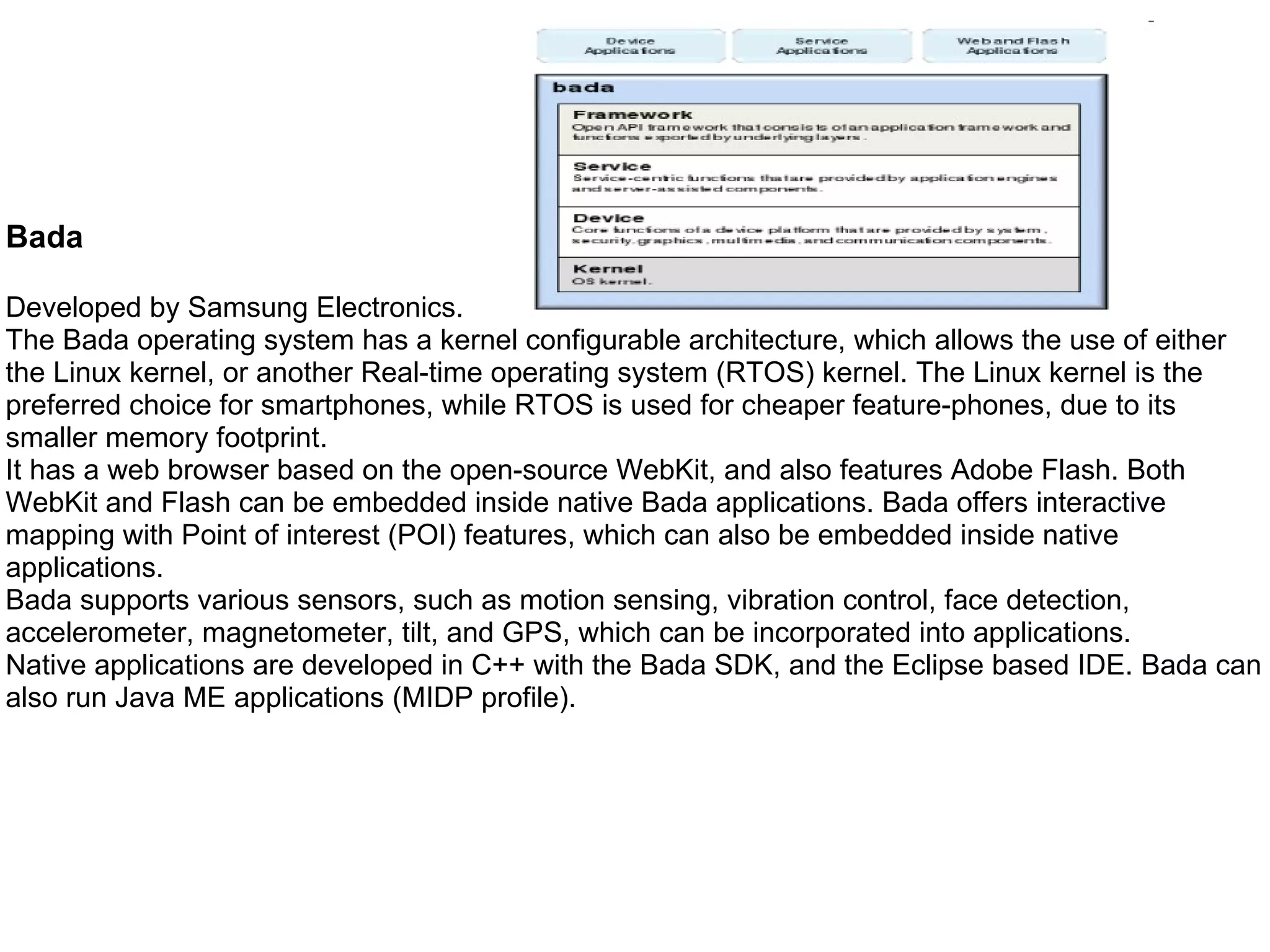 Bada  Developed by Samsung Electronics. The Bada operating system has a kernel configurable architecture, which allows the use of either the Linux kernel, or another Real-time operating system (RTOS) kernel. The Linux kernel is the preferred choice for smartphones, while RTOS is used for cheaper feature-phones, due to its smaller memory footprint. It has a web browser based on the open-source WebKit, and also features Adobe Flash. Both WebKit and Flash can be embedded inside native Bada applications. Bada offers interactive mapping with Point of interest (POI) features, which can also be embedded inside native applications. Bada supports various sensors, such as motion sensing, vibration control, face detection, accelerometer, magnetometer, tilt, and GPS, which can be incorporated into applications. Native applications are developed in C++ with the Bada SDK, and the Eclipse based IDE. Bada can also run Java ME applications (MIDP profile). 