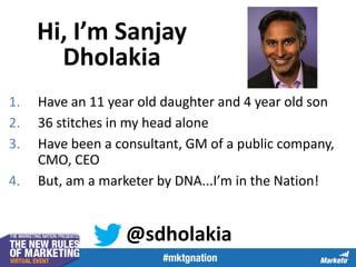 Hi, I’m Sanjay
Dholakia
1.
2.
3.

4.

Have an 11 year old daughter and 4 year old son
36 stitches in my head alone
Have been a consultant, GM of a public company,
CMO, CEO
But, am a marketer by DNA...I’m in the Nation!

@sdholakia

 
