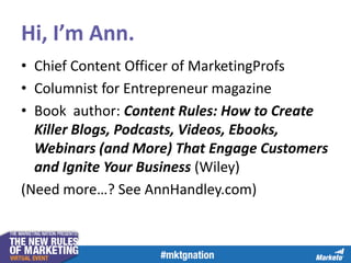 Hi, I’m Ann.
• Chief Content Officer of MarketingProfs
• Columnist for Entrepreneur magazine
• Book author: Content Rules: How to Create
Killer Blogs, Podcasts, Videos, Ebooks,
Webinars (and More) That Engage Customers
and Ignite Your Business (Wiley)
(Need more…? See AnnHandley.com)

 
