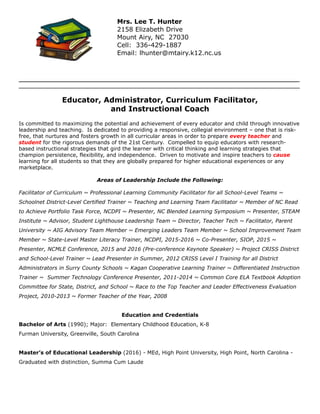 _________________________________________________________________________________________________________________________
_________________________________________________________________________________________________________________________________________________	
  
!
Educator, Administrator, Curriculum Facilitator,
and Instructional Coach
!Is committed to maximizing the potential and achievement of every educator and child through innovative
leadership and teaching. Is dedicated to providing a responsive, collegial environment – one that is risk-
free, that nurtures and fosters growth in all curricular areas in order to prepare every teacher and
student for the rigorous demands of the 21st Century. Compelled to equip educators with research-
based instructional strategies that gird the learner with critical thinking and learning strategies that
champion persistence, flexibility, and independence. Driven to motivate and inspire teachers to cause
learning for all students so that they are globally prepared for higher educational experiences or any
marketplace.
!Areas of Leadership Include the Following:
!Facilitator of Curriculum ~ Professional Learning Community Facilitator for all School-Level Teams ~
Schoolnet District-Level Certified Trainer ~ Teaching and Learning Team Facilitator ~ Member of NC Read
to Achieve Portfolio Task Force, NCDPI ~ Presenter, NC Blended Learning Symposium ~ Presenter, STEAM
Institute ~ Advisor, Student Lighthouse Leadership Team ~ Director, Teacher Tech ~ Facilitator, Parent
University ~ AIG Advisory Team Member ~ Emerging Leaders Team Member ~ School Improvement Team
Member ~ State-Level Master Literacy Trainer, NCDPI, 2015-2016 ~ Co-Presenter, SIOP, 2015 ~
Presenter, NCMLE Conference, 2015 and 2016 (Pre-conference Keynote Speaker) ~ Project CRISS District
and School-Level Trainer ~ Lead Presenter in Summer, 2012 CRISS Level I Training for all District
Administrators in Surry County Schools ~ Kagan Cooperative Learning Trainer ~ Differentiated Instruction
Trainer ~ Summer Technology Conference Presenter, 2011-2014 ~ Common Core ELA Textbook Adoption
Committee for State, District, and School ~ Race to the Top Teacher and Leader Effectiveness Evaluation
Project, 2010-2013 ~ Former Teacher of the Year, 2008
!
Education and Credentials
Bachelor of Arts (1990); Major: Elementary Childhood Education, K-8
Furman University, Greenville, South Carolina
!
Master’s of Educational Leadership (2016) - MEd, High Point University, High Point, North Carolina -
Graduated with distinction, Summa Cum Laude
!
!
!
Mrs. Lee T. Hunter
2158 Elizabeth Drive
Mount Airy, NC 27030
Cell: 336-429-1887
Email: lhunter@mtairy.k12.nc.us
 