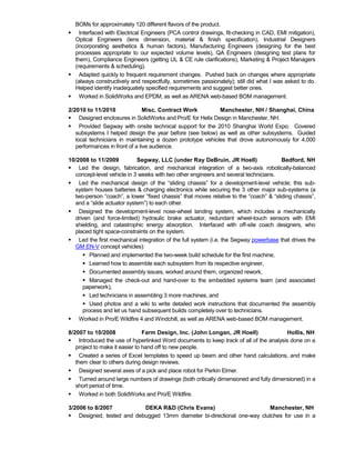 BOMs for approximately 120 different flavors of the product.
 Interfaced with Electrical Engineers (PCA control drawings, fit-checking in CAD, EMI mitigation),
Optical Engineers (lens dimension, material & finish specification), Industrial Designers
(incorporating aesthetics & human factors), Manufacturing Engineers (designing for the best
processes appropriate to our expected volume levels), QA Engineers (designing test plans for
them), Compliance Engineers (getting UL & CE rule clarifications), Marketing & Project Managers
(requirements & scheduling).
 Adapted quickly to frequent requirement changes. Pushed back on changes where appropriate
(always constructively and respectfully, sometimes passionately); still did what I was asked to do.
Helped identify inadequately specified requirements and suggest better ones.
 Worked in SolidWorks and EPDM, as well as ARENA web-based BOM management.
2/2010 to 11/2010 Misc. Contract Work Manchester, NH / Shanghai, China
 Designed enclosures in SolidWorks and Pro/E for Helix Design in Manchester, NH.
 Provided Segway with onsite technical support for the 2010 Shanghai World Expo. Covered
subsystems I helped design the year before (see below) as well as other subsystems. Guided
local technicians in maintaining a dozen prototype vehicles that drove autonomously for 4,000
performances in front of a live audience.
10/2008 to 11/2009 Segway, LLC (under Ray DeBruin, JR Hoell) Bedford, NH
 Led the design, fabrication, and mechanical integration of a two-axis robotically-balanced
concept-level vehicle in 3 weeks with two other engineers and several technicians.
 Led the mechanical design of the “sliding chassis” for a development-level vehicle; this sub-
system houses batteries & charging electronics while securing the 3 other major sub-systems (a
two-person “coach”, a lower “fixed chassis” that moves relative to the “coach” & “sliding chassis”,
and a “slide actuator system”) to each other.
 Designed the development-level nose-wheel landing system, which includes a mechanically
driven (and force-limited) hydraulic brake actuator, redundant wheel-touch sensors with EMI
shielding, and catastrophic energy absorption. Interfaced with off-site coach designers, who
placed tight space-constraints on the system.
 Led the first mechanical integration of the full system (i.e. the Segway powerbase that drives the
GM EN-V concept vehicles):
 Planned and implemented the two-week build schedule for the first machine,
 Learned how to assemble each subsystem from its respective engineer,
 Documented assembly issues, worked around them, organized rework,
 Managed the check-out and hand-over to the embedded systems team (and associated
paperwork),
 Led technicians in assembling 3 more machines, and
 Used photos and a wiki to write detailed work instructions that documented the assembly
process and let us hand subsequent builds completely over to technicians.
 Worked in Pro/E Wildfire 4 and Windchill, as well as ARENA web-based BOM management.
8/2007 to 10/2008 Farm Design, Inc. (John Longan, JR Hoell) Hollis, NH
 Introduced the use of hyperlinked Word documents to keep track of all of the analysis done on a
project to make it easier to hand off to new people.
 Created a series of Excel templates to speed up beam and other hand calculations, and make
them clear to others during design reviews.
 Designed several axes of a pick and place robot for Perkin Elmer.
 Turned around large numbers of drawings (both critically dimensioned and fully dimensioned) in a
short period of time.
 Worked in both SolidWorks and Pro/E Wildfire.
3/2006 to 8/2007 DEKA R&D (Chris Evans) Manchester, NH
 Designed, tested and debugged 13mm diameter bi-directional one-way clutches for use in a
 