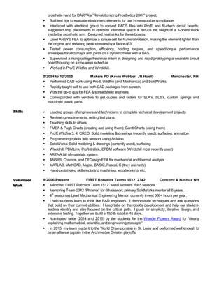 prosthetic hand for DARPA’s “Revolutionizing Prosthetics 2007” project.
 Built test rigs to evaluate elastomeric elements for use in measurable compliance.
 Interfaced with electrical group to convert PADS files into Pro/E and fit-check circuit boards;
suggested chip placements to optimize interstitial space & reduce the height of a 3-board stack
inside the prosthetic arm. Designed heat sinks for these boards.
 Used ANSYS FEA to optimize a torque cell for humeral rotation, making the element lighter than
the original and reducing peak stresses by a factor of 3.
 Tested power consumption, efficiency, holding torques, and speed/torque performance
envelopes for all 5 major arm joints on a dynamometer with a DAS.
 Supervised a rising college freshman intern in designing and rapid prototyping a wearable circuit
board housing on a one-week schedule.
 Worked in Pro/E Wildfire and Windchill.
5/2004 to 12/2005 Makers PD (Kevin Webber, JR Hoell) Manchester, NH
 Performed CAD work using Pro-E Wildfire (and Mechanica) and SolidWorks.
 Rapidly taught self to use both CAD packages from scratch.
 Was the go-to guy for FEA & spreadsheet analyses.
 Corresponded with vendors to get quotes and orders for SLA’s, SLS’s, custom springs and
machined plastic parts.
Skills  Leading groups of engineers and technicians to complete technical development projects
 Reviewing requirements, writing test plans.
 Teaching skills to others
 FMEA & Pugh Charts (creating and using them); Gantt Charts (using them)
 Pro/E Wildfire 3, 4, CREO: Solid modeling & drawings (recently used), surfacing, animation
 Programming robots with sensors using Arduino
 SolidWorks: Solid modeling & drawings (currently used), surfacing
 Windchill, PDMLink, Pro/Intralink, EPDM software (Windchill most recently used)
 ARENA bill of materials system
 ANSYS, Cosmos, and CFDesign FEA for mechanical and thermal analysis
 MATLAB, MathCAD, Maple, BASIC, Pascal, C (they are rusty)
 Hand-prototyping skills including machining, woodworking, etc.
Volunteer
Work
9/2006-Present FIRST Robotics Teams 1512, 2342 Concord & Nashua NH
 Mentored FIRST Robotics Team 1512 “Metal Vidsters” for 5 seasons
 Mentoring Team 2342 “Phoenix” for 6th season; primary SolidWorks mentor all 6 years.
 4
th
season as Lead Mechanical Engineering Mentor; currently invest 500+ hours per year.
 I help students learn to think like R&D engineers. I demonstrate techniques and ask questions
that build on their current abilities. I keep tabs on the robot’s development and help our student-
leaders identify and stay focused on the critical path. I push for simplicity, iterative design, and
extensive testing. Together we build a 150 lb robot in 45 days.
 Nominated twice (2014 and 2015) by the students for the Woodie Flowers Award for “clearly
explaining mathematical, scientific, and engineering concepts”.
 In 2015, my team made it to the World Championship in St. Louis and performed well enough to
be an alliance captain in the Archimedes Division playoffs.
 
