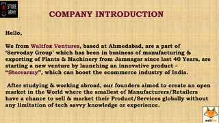 Hello,
We from Waltfox Ventures, based at Ahmedabad, are a part of
‘Servoday Group’ which has been in business of manufacturing &
exporting of Plants & Machinery from Jamnagar since last 40 Years, are
starting a new venture by launching an innovative product –
“Storearmy”, which can boost the ecommerce industry of India.
After studying & working abroad, our founders aimed to create an open
market in the World where the smallest of Manufacturers/Retailers
have a chance to sell & market their Product/Services globally without
any limitation of tech savvy knowledge or experience.
COMPANY INTRODUCTION
,
 