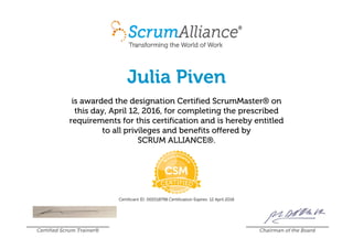 Julia Piven
is awarded the designation Certified ScrumMaster® on
this day, April 12, 2016, for completing the prescribed
requirements for this certification and is hereby entitled
to all privileges and benefits offered by
SCRUM ALLIANCE®.
Certificant ID: 000518798 Certification Expires: 12 April 2018
Certified Scrum Trainer® Chairman of the Board
 