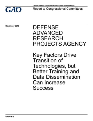 DEFENSE
ADVANCED
RESEARCH
PROJECTS AGENCY
Key Factors Drive
Transition of
Technologies, but
Better Training and
Data Dissemination
Can Increase
Success
Report to Congressional Committees
November 2015
GAO-16-5
United States Government Accountability Office
 