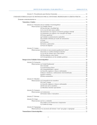 Instituto de Geología, UNAM, BOLETÍN 117                                                                     BARRAGÁN ET AL.


				                                   Artículo 21. Procedimiento para Realizar Enmiendas . .............................................................................	16
	        UNIDADES FORMALES QUE SE DISTINGUEN POR EL CONTENIDO, PROPIEDADES O LÍMITES FÍSICOS .............	16
		                Unidades litoestratigráficas ..........................................................................................................................................	16
			                         Naturaleza y Límites ............................................................................................................................................	16
				Artículo 22. Naturaleza de las Unidades Litoestratigráficas .....................................................................	16
					Observaciones 	(a) Unidades básicas ............................................................................................	17
							                    (b) Sección tipo y localidad tipo ..........................................................................	17
							                    (c) La sección tipo nunca cambia ........................................................................	17
							                    (d) Autonomía con respecto a la historia geológica inferida ...............................	17
							                    (e) Autonomía con respecto a los conceptos de tiempo . .....................................	17
							                    (f) Forma superficial ............................................................................................	17
							                    (g) Unidades económicamente explotables .........................................................	17
							                    (h) Unidades definidas por medio de instrumentos .............................................	17
							                    (i) Zona ................................................................................................................	17
							                    (j) Ciclotemas . .....................................................................................................	18
							                    (k) Suelos y paleosuelos ......................................................................................	18
							                    (l) Facies de depósito ...........................................................................................	18
				 Artículo 23. Límites . .................................................................................................................................	18
					Observaciones 	(a) Límites en una secuencia gradacional vertical ...............................................	18
							                        (b) Límites en cambios litológicos laterales ........................................................	18
							                        (c) Uso de las estratos clave como límites ...........................................................	18
							                        (d) Discordancias como límites ...........................................................................	18
							                        (e) Correspondencia con las unidades genéticas . ................................................	18
			                         Rangos de las Unidades Litoestratigráficas .......................................................................................................	20
				 Artículo 24. Formación .............................................................................................................................	20
					Observaciones 	(a) Unidad fundamental .......................................................................................	20
							                    (b) Contenido .......................................................................................................	20
							                    (c) Características líticas ......................................................................................	20
							                    (d) Cartografiabilidad y espesor . .........................................................................	20
							                    (e) Arrecifes orgánicos y bancos carbonatados . ..................................................	20
							                    (f) Rocas volcánicas y sedimentarias interestratificadas . ....................................	20
							                    (g) Roca volcánica ...............................................................................................	20
							                    (h) Roca metamórfica . .........................................................................................	20
				 Artículo 25. Miembro ................................................................................................................................	20
					Observaciones 	(a) Cartografía de los miembros ..........................................................................	20
							                     (b) Lente y lengua ................................................................................................	21
							                     (c) Arrecifes orgánicos y bancos carbonatados . ..................................................	21
							                     (d) División de los miembros ..............................................................................	21
							                     (e) Miembros laterales equivalentes ....................................................................	21
				Artículo 26. Estrato(s) ...............................................................................................................................	21
					Observaciones 	(a) Limitaciones ...................................................................................................	21
							                      (b) Estratos índice o marcadores . ........................................................................	21
				Artículo 27. Derrame .................................................................................................................................	21
				 Artículo 28. Grupo . ...................................................................................................................................	21
					Observaciones 	(a) Uso y contenido . ............................................................................................	21
							                        (b) Cambio en las formaciones componentes ......................................................	21
							                        (c) Cambio de rango ............................................................................................	21
				Artículo 29. Supergrupo ............................................................................................................................	21
					Observación (a) Uso incorrecto del término “serie” por grupo o supergrupo ..............................	22
			                         Nomenclatura Litoestratigráfica ........................................................................................................................	22


                                                                                            
 