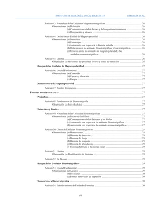 Instituto de Geología, UNAM, BOLETÍN 117                                                                         BARRAGÁN ET AL.


				Artículo 43. Naturaleza de las Unidades Magnetoestratigráficas . ............................................................	26
					Observaciones 	(a) Definición .......................................................................................................	26
							                    (b) Contemporaneidad de la roca y del magnetismo remanente . ........................	26
							                    (c) Designación y alcance ....................................................................................	26
				Artículo 44. Definición de Unidad de Magnetopolaridad .........................................................................	26
					Observaciones 	(a) Naturaleza . .....................................................................................................	26
							                     (b) Estratotipo ......................................................................................................	26
							                     (c) Autonomía con respecto a la historia inferida ................................................	26
							                     (d) Relación con las unidades litoestratigráficas y bioestratigráficas ..................	26
							                     (e) Relación entre las unidades de magnetopolaridad y las
							                         unidades cronoestratigráficas .........................................................................	26
				 Artículo 45. Límites . .................................................................................................................................	26
					Observación (a) Horizontes de polaridad inversa y zonas de transición ......................................	26
			                         Rangos de las Unidades de Magnetopolaridad .................................................................................................	27
				 Artículo 46. Unidad Fundamental .............................................................................................................	27
					Observaciones 	(a) Contenido .......................................................................................................	27
							                    (b) Espesor y duración .........................................................................................	27
							                    (c) Rangos ............................................................................................................	27
			                         Nomenclatura de Magnetopolaridad .................................................................................................................	27
				Artículo 47. Nombre Compuesto ..............................................................................................................	27
		                Unidades bioestratigráficas . ..........................................................................................................................................	27
			                         Preámbulo . ...........................................................................................................................................................	27
				Artículo 48. Fundamentos de Bioestratigrafía . .........................................................................................	27
					Observación (a) Individualidad ....................................................................................................	27
			                         Naturaleza y Límites ............................................................................................................................................	27
				Artículo 49. Naturaleza de las Unidades Bioestratigráficas ......................................................................	27
					Observaciones 	(a) Rocas no fosilíferas ........................................................................................	27
							                    (b) Contemporaneidad de las rocas y los fósiles . ................................................	27
							                    (c) Autonomía con respecto a las unidades litoestratigráficas .............................	27
							                    (d) Autonomía con respecto a las unidades cronoestratigráficas .........................	27
				Artículo 50. Clases de Unidades Bioestratigráficas . .................................................................................	28
					Observaciones 	(a) Hemerozona . ..................................................................................................	28
							                    (b) Biozona de intervalo ......................................................................................	29
							                    (c) Biozona de linaje ............................................................................................	29
							                    (d) Biozona de conjunto . .....................................................................................	29
							                    (e) Biozona de abundancia . .................................................................................	29
							                    (f) Biozonas híbridas o de nuevas clases .............................................................	29
				 Artículo 51. Límites . .................................................................................................................................	29
					Observación (a) Identificación de biozonas . ................................................................................	29
				                                   Artículo 52. En Desuso . ............................................................................................................................	29
			                         Rangos de las Unidades Bioestratigráficas ........................................................................................................	29
				 Artículo 53. Unidad Fundamental .............................................................................................................	29
					Observaciones 	(a) Alcance ...........................................................................................................	29
							                    (b) Divisiones . .....................................................................................................	30
							                    (c) Formas abreviadas de expresión . ...................................................................	30
			                         Nomenclatura Bioestratigráfica . ........................................................................................................................	30
				                                   Artículo 54. Establecimiento de Unidades Formales ................................................................................	30



                                                                                              xii
 