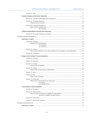 Instituto de Geología, UNAM, BOLETÍN 117                                                                       BARRAGÁN ET AL.


				                                    Artículo 61. Tipos ......................................................................................................................................	35
			                          Unidades Basadas en Referentes Materiales .....................................................................................................	35
				Artículo 62. Tipos de Unidades Basadas en Referentes ............................................................................	35
				 Artículo 63. Categorías Isócronas .............................................................................................................	35
					Observación (a) Extensión . ..........................................................................................................	35
				 Artículo 64. Categorías Diacrónicas . ........................................................................................................	35
					Observaciones 	(a) Diacronía ........................................................................................................	35
							                     (b) Extensión . ......................................................................................................	35
			                          Unidades Independientes de Referentes Materiales .........................................................................................	35
				                                    Artículo 65. Divisiones Numéricas de Tiempo .........................................................................................	35
		Unidades cronoestratigráficas ......................................................................................................................................	35
			                          Naturaleza y Límites ............................................................................................................................................	35
				Artículo 66. Definición ..............................................................................................................................	35
					Observaciones 	(a) Propósitos .......................................................................................................	35
							                     (b) Naturaleza ......................................................................................................	35
							                     (c) Contenido .......................................................................................................	35
				Artículo 67. Límites . .................................................................................................................................	36
					Observación (a) Énfasis en los límites inferiores de las unidades cronoestratigráficas ...............	36
				                                    Artículo 68. Correlación ............................................................................................................................	36
			                          Rangos de las Unidades Cronoestratigráficas ...................................................................................................	36
				Artículo 69. Jerarquía ................................................................................................................................	36
				Artículo 70. Eonotema . .............................................................................................................................	36
				Artículo 71. Eratema . ................................................................................................................................	36
					Observación (a) Nombres .............................................................................................................	36
				Artículo 72. Sistema ..................................................................................................................................	36
					Observación (a) Subsistema y supersistema . ...............................................................................	37
				Artículo 73. Serie . .....................................................................................................................................	37
				Artículo 74. Piso ........................................................................................................................................	37
					Observación (a) Subpiso . .............................................................................................................	37
				Artículo 75. Cronozona .............................................................................................................................	37
					Observaciones 	(a) Límites de las cronozonas ..............................................................................	37
							                   (b) Alcance ...........................................................................................................	37
							                   (c) Utilidad práctica .............................................................................................	37
			                          Nomenclatura Cronoestratigráfica . ...................................................................................................................	37
				Artículo 76. Requisitos ..............................................................................................................................	37
				Artículo 77. Nomenclatura ........................................................................................................................	37
					Observaciones 	(a) Sistemas y unidades de rango superior . .........................................................	38
							                   (b) Series y unidades de rango inferior ................................................................	38
				Artículo 78. Estratotipos . ..........................................................................................................................	38
				Artículo 79. Revisión de Unidades . ..........................................................................................................	38
		                 Unidades geocronológicas ..............................................................................................................................................	38
			                          Naturaleza y Límites ............................................................................................................................................	38



                                                                                              xiv
 