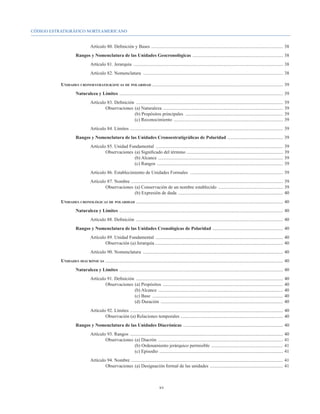 CÓDIGO ESTRATIGRÁFICO NORTEAMERICANO


				Artículo 80. Definición y Bases . ...............................................................................................................	38
			                          Rangos y Nomenclatura de las Unidades Geocronológicas . ............................................................................	38
				                                    Artículo 81. Jerarquía ................................................................................................................................	38
				                                    Artículo 82. Nomenclatura ........................................................................................................................	38

		                Unidades cronoestratigráficas de polaridad . ..............................................................................................................	39
			                          Naturaleza y Límites ............................................................................................................................................	39
				Artículo 83. Definición ..............................................................................................................................	39
					Observaciones 	(a) Naturaleza . .....................................................................................................	39
							                     (b) Propósitos principales ....................................................................................	39
							                     (c) Reconocimiento . ............................................................................................	39
				                                    Artículo 84. Límites . .................................................................................................................................	39
			                          Rangos y Nomenclatura de las Unidades Cronoestratigráficas de Polaridad ................................................	39
				 Artículo 85. Unidad Fundamental .............................................................................................................	39
					Observaciones 	(a) Significado del término ..................................................................................	39
							                    (b) Alcance ...........................................................................................................	39
							                    (c) Rangos ............................................................................................................	39
				                                    Artículo 86. Establecimiento de Unidades Formales ................................................................................	39
				Artículo 87. Nombre . ................................................................................................................................	39
					Observaciones 	(a) Conservación de un nombre establecido ........................................................	39
							                     (b) Expresión de duda ..........................................................................................	40
		                Unidades cronológicas de polaridad .............................................................................................................................	40
			                          Naturaleza y Límites ............................................................................................................................................	40
				Artículo 88. Definición ..............................................................................................................................	40
			                          Rangos y Nomenclatura de las Unidades Cronológicas de Polaridad . ...........................................................	40
				Artículo 89. Unidad Fundamental .............................................................................................................	40
					Observación (a) Jerarquía..............................................................................................................	40
				Artículo 90. Nomenclatura ........................................................................................................................	40
		                Unidades diacrónicas .......................................................................................................................................................	40
			                          Naturaleza y Límites ............................................................................................................................................	40
				Artículo 91. Definición ..............................................................................................................................	40
					Observaciones 	(a) Propósitos .......................................................................................................	40
							                     (b) Alcance ...........................................................................................................	40
							                     (c) Base ................................................................................................................	40
							                     (d) Duración .........................................................................................................	40
				Artículo 92. Límites . .................................................................................................................................	40
					Observación (a) Relaciones temporales . ......................................................................................	40
			                          Rangos y Nomenclatura de las Unidades Diacrónicas . ....................................................................................	40
				Artículo 93. Rangos ...................................................................................................................................	40
					Observaciones 	(a) Diacrón ...........................................................................................................	41
							                      (b) Ordenamiento jerárquico permisible . ............................................................	41
							                      (c) Episodio . ........................................................................................................	41
				Artículo 94. Nombre . ................................................................................................................................	41
					Observaciones 	(a) Designación formal de las unidades ...............................................................	41



                                                                                             xv
 