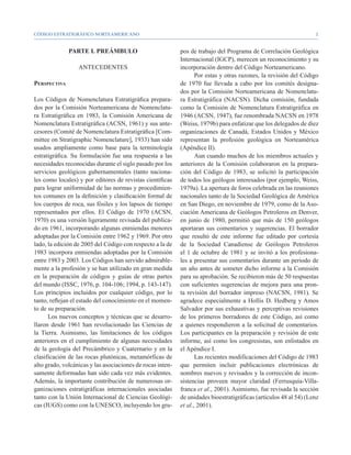 CÓDIGO ESTRATIGRÁFICO NORTEAMERICANO                                                                               


              PARTE I. PREÁMBULO                            pos de trabajo del Programa de Correlación Geológica
                                                            Internacional (IGCP), merecen un reconocimiento y su
                  ANTECEDENTES                              incorporación dentro del Código Norteamericano.
                                                                   Por estas y otras razones, la revisión del Código
Perspectiva                                                 de 1970 fue llevada a cabo por los comités designa-
                                                            dos por la Comisión Norteamericana de Nomenclatu-
Los Códigos de Nomenclatura Estratigráfica prepara-         ra Estratigráfica (NACSN). Dicha comisión, fundada
dos por la Comisión Norteamericana de Nomenclatu-           como la Comisión de Nomenclatura Estratigráfica en
ra Estratigráfica en 1983, la Comisión Americana de         1946 (ACSN, 1947), fue renombrada NACSN en 1978
Nomenclatura Estratigráfica (ACSN, 1961) y sus ante-        (Weiss, 1979b) para enfatizar que los delegados de diez
cesores (Comité de Nomenclatura Estratigráfica [Com-        organizaciones de Canadá, Estados Unidos y México
mittee on Stratigraphic Nomenclature], 1933) han sido       representan la profesión geológica en Norteamérica
usados ampliamente como base para la terminología           (Apéndice II).
estratigráfica. Su formulación fue una respuesta a las             Aun cuando muchos de los miembros actuales y
necesidades reconocidas durante el siglo pasado por los     anteriores de la Comisión colaboraron en la prepara-
servicios geológicos gubernamentales (tanto naciona-        ción del Código de 1983, se solicitó la participación
les como locales) y por editores de revistas científicas    de todos los geólogos interesados (por ejemplo, Weiss,
para lograr uniformidad de las normas y procedimien-        1979a). La apertura de foros celebrada en las reuniones
tos comunes en la definición y clasificación formal de      nacionales tanto de la Sociedad Geológica de América
los cuerpos de roca, sus fósiles y los lapsos de tiempo     en San Diego, en noviembre de 1979, como de la Aso-
representados por ellos. El Código de 1970 (ACSN,           ciación Americana de Geólogos Petroleros en Denver,
1970) es una versión ligeramente revisada del publica-      en junio de 1980, permitió que más de 150 geólogos
do en 1961, incorporando algunas enmiendas menores          aportaran sus comentarios y sugerencias. El borrador
adoptadas por la Comisión entre 1962 y 1969. Por otro       que resultó de este informe fue editado por cortesía
lado, la edición de 2005 del Código con respecto a la de    de la Sociedad Canadiense de Geólogos Petroleros
1983 incorpora enmiendas adoptadas por la Comisión          el 1 de octubre de 1981 y se invitó a los profesiona-
entre 1983 y 2003. Los Códigos han servido admirable-       les a presentar sus comentarios durante un periodo de
mente a la profesión y se han utilizado en gran medida      un año antes de someter dicho informe a la Comisión
en la preparación de códigos y guías de otras partes        para su aprobación. Se recibieron más de 50 respuestas
del mundo (ISSC, 1976, p. 104-106; 1994, p. 143-147).       con suficientes sugerencias de mejora para una pron-
Los principios incluidos por cualquier código, por lo       ta revisión del borrador impreso (NACSN, 1981). Se
tanto, reflejan el estado del conocimiento en el momen-     agradece especialmente a Hollis D. Hedberg y Amos
to de su preparación.                                       Salvador por sus exhaustivas y perceptivas revisiones
      Los nuevos conceptos y técnicas que se desarro-       de los primeros borradores de este Código, así como
llaron desde 1961 han revolucionado las Ciencias de         a quienes respondieron a la solicitud de comentarios.
la Tierra. Asimismo, las limitaciones de los códigos        Los participantes en la preparación y revisión de este
anteriores en el cumplimiento de algunas necesidades        informe, así como los congresistas, son enlistados en
de la geología del Precámbrico y Cuaternario y en la        el Apéndice I.
clasificación de las rocas plutónicas, metamórficas de             Las recientes modificaciones del Código de 1983
alto grado, volcánicas y las asociaciones de rocas inten-   que permiten incluir publicaciones electrónicas de
samente deformadas han sido cada vez más evidentes.         nombres nuevos y revisados y la corrección de incon-
Además, la importante contribución de numerosas or-         sistencias proveen mayor claridad (Ferrusquía-Villa-
ganizaciones estratigráficas internacionales asociadas      franca et al., 2001). Asimismo, fue revisada la sección
tanto con la Unión Internacional de Ciencias Geológi-       de unidades bioestratigráficas (artículos 48 al 54) (Lenz
cas (IUGS) como con la UNESCO, incluyendo los gru-          et al., 2001).
 