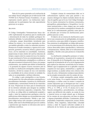 Instituto de Geología, UNAM, BOLETÍN 117                           BARRAGÁN ET AL.


      Parte de los gastos generados en la realización de            Cualquier sistema de nomenclatura debe ser lo
este trabajo fueron sufragados por la Subvención EAR          suficientemente explícito como para permitir a los
7919845 de la National Science Foundation, a la que           usuarios distinguir los objetos incluidos dentro de una
expresamos nuestro aprecio. Las instituciones repre-          clase de aquéllos que no lo son. Este Código Estratigrá-
sentadas por los participantes han sido especialmente         fico no intenta sistematizar los términos estructurales,
generosas en su apoyo.                                        petrográficos, paleontológicos y fisiográficos. Los tér-
                                                              minos pertenecientes a estos campos que son usados
Alcances                                                      como parte de los nombres estratigráficos formales de-
                                                              berán ser lo suficientemente generales como para no
El Código Estratigráfico Norteamericano busca des-            ser afectados por revisiones de clasificaciones petro-
cribir explícitamente las prácticas para la clasificación     gráficas precisas u otras.
y denominación de todas las unidades geológicas for-                El objetivo de un sistema de clasificación es pro-
malmente definidas. Los procedimientos estratigráficos        mover una comunicación sin ambigüedades, de manera
y principios, aunque desarrollados inicialmente para          no restrictiva como para inhibir el progreso científico.
ordenar los estratos y los eventos registrados en ellos,      Para minimizar la ambigüedad, un código debe promo-
son también aplicables a todos los materiales terrestres.     ver el reconocimiento de la distinción entre las caracte-
Promueven el estudio sistemático y riguroso de la com-        rísticas observables (datos reproducibles) e inferencias
posición, geometría, secuencia, historia y génesis de las     o interpretaciones. Además, debe ser lo suficientemente
rocas y de los materiales no consolidados. Asimismo,          adaptable y flexible como para promover el desarrollo
proporcionan el marco dentro del cual las relaciones de       científico.
tiempo y espacio entre los cuerpos de roca y los materia-           La clasificación estratigráfica promueve el enten-
les que constituyen la Tierra son sistemáticamente orde-      dimiento de la geometría y secuencia de los cuerpos de
nadas. Los procedimientos estratigráficos se utilizan no      roca. El desarrollo de la Estratigrafía como una ciencia
sólo para reconstruir la historia de la Tierra y de cuerpos   requirió de la formulación de la Ley de la Superposición
extraterrestres, sino también para definir la distribución    para explicar las relaciones secuenciales de los estratos.
y la geometría de algunos recursos necesarios para la         Debido a que la superposición no es aplicable a muchos
sociedad. La clasificación estratigráfica ordena sistemá-     conjuntos de rocas ígneas, metamórficas y aquéllas de
ticamente y divide los cuerpos de roca o de materiales        origen tectónico, se pueden utilizar otros criterios (rela-
no consolidados de la corteza terrestre en unidades ba-       ciones de corte y fechamientos isotópicos) para determi-
sadas en sus propiedades o atributos inherentes.              nar los arreglos secuenciales entre los cuerpos de roca.
      Un código o guía estratigráfica es una formula-               El término unidad estratigráfica puede definir-
ción de puntos de vista sobre principios estratigráficos y    se de varias formas. Si se requiere destacar el aspecto
procedimientos destinados a promover la clasificación         etimológico, se define como un estrato o conjunto de
estandarizada y nomenclatura formal de los materiales         estratos adyacentes que se distinguen por una o varias
de rocas. Proporciona las bases para la formalización         de las muchas propiedades que las rocas poseen (ISSC,
de los términos utilizados para designar las unidades         1976, p. 13; 1994, p. 13-14). El alcance de la clasi-
de roca y sus relaciones espaciales y temporales. Para        ficación estratigráfica y procedimientos, sin embargo,
ser eficaz, un código debe ser ampliamente aceptado y         sugiere una definición más amplia: un cuerpo de roca
usado, y tanto las organizaciones geológicas como las         o material rocoso en estado natural, que se distingue
publicaciones deben adoptar sus recomendaciones para          de los cuerpos de roca adyacentes con base en alguna
procedimientos nomenclaturales. Debido a que cual-            o algunas propiedades definidas. Comúnmente, dichas
quier código incluye sólo conceptos y principios actua-       propiedades comprenden composición, textura, fósiles
lizados, debe tener la flexibilidad para proveer cambios      incluidos, firma magnética, radiactividad, velocidad
y aportaciones que mejoren su relevancia ante nuevos          sísmica y edad. Se requiere suficiente cuidado en la
problemas científicos.                                        definición de los límites de una unidad para permitir
 