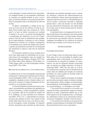 CÓDIGO ESTRATIGRÁFICO NORTEAMERICANO                                                                                 


a otros distinguir el cuerpo material de los adyacentes.    individuales que permitan promulgar nuevos concep-
Las unidades basadas en una propiedad comúnmente            tos, principios y prácticas que subsecuentemente po-
no coinciden con aquéllas basadas en otras y, por lo        drían considerarse valiosas como para incluirlas en las
tanto, los términos distintivos son necesarios para iden-   siguientes ediciones de la Guía. La flexibilidad que tie-
tificar la propiedad usada en la definición de cada una     nen los comités o comisiones nacionales y regionales
de ellas.                                                   permite llevar a cabo esta función con más facilidad
       El adjetivo estratigráfico se emplea de dos ma-      que una subcomisión internacional, aun cuando adop-
neras en lo que resta de este informe. Al tratar las uni-   ten la Guía como la norma internacional de clasifica-
dades líticas (usadas aquí como sinónimo de “litoló-        ción estratigráfica.
gicas”), se hace un intento consciente por restringir             Un principio básico en la preparación de este Có-
el término a las rocas y secuencias litoestratigráficas     digo ha sido hacerlo tan consistente como fuera posible
o estratificadas que obedezcan a la Ley de la Super-        con la Guía Internacional y, al mismo tiempo, fomentar
posición. Para las rocas no estratiformes (por ejemplo,     las innovaciones que permitan cubrir las crecientes y
las de origen plutónico o tectónico) se usa el término      cambiantes necesidades de los científicos de América
litodémico (ver Artículo 31). El adjetivo estratigráfico    del Norte que se dedican a las Ciencias de la Tierra.
se usa también en un sentido más amplio para referirse
a aquellos procedimientos derivados de la estratigrafía                       GENERALIDADES
que actualmente se aplican a toda clase de materiales
terrestres.                                                 Categorías reconocidas
       En el presente material se da por sentado que el
lector tiene algún grado de familiaridad con los prin-      En este Código se hace un intento para lograr un equi-
cipios básicos de estratigrafía, como, por ejemplo, los     librio entre servir a las necesidades de aquéllos cuyas
lineamientos dados por Dunbar y Rodgers (1957), We-         especialidades están evolucionando y la resistencia a
ller (1960), Shaw (1964), Matthews (1974), Blatt et al.     la proliferación de categorías de unidades. En conse-
(1990), Boggs (2001) o la Guía Estratigráfica Interna-      cuencia, son más las categorías formales reconocidas
cional (ISSC, 1976, 1994).                                  aquí, en relación con códigos anteriores o la Guía In-
                                                            ternacional (ISSC, 1994). Por otro lado, no se hicie-
Relación de los códigos con la guía internacional           ron estipulaciones especiales para la formalización de
                                                            ciertas clases de unidades (por ejemplo, las oceánicas
La publicación de la Guía Estratigráfica Internacional      profundas), las cuales pueden ser incluidas dentro de
realizada por la Subcomisión Internacional de Clasifi-      las categorías ya existentes.
cación Estratigráfica (ISSC, 1976), la cual está siendo           Existen cuatro categorías principales de unidades
respaldada y adoptada en todo el mundo, influyó en la       que han sido previamente usadas en trabajos estratigrá-
decisión de examinar el Código Estratigráfico de Nor-       ficos tradicionales; dichas unidades son denominadas:
teamérica y en su posterior revisión.                       litoestratigráficas, bioestratigráficas, cronoestratigráfi-
      La Guía Estratigráfica Internacional incluye prin-    cas y geocronológicas, y se distinguen como sigue:
cipios y procedimientos que habían sido adoptados por             1. Una unidad litoestratigráfica es un estrato o un
diversas comisiones y comités estratigráficos regiona-      conjunto de estratos, generalmente, aunque no siempre,
les y nacionales. Más de dos décadas de esfuerzo de         dispuesto en capas, comúnmente tabular, que se con-
H. D. Hedberg y de otros miembros de la Subcomi-            forma según la Ley de la Superposición, y es distingui-
sión (ISSC, 1976, p. VI, 1, 3) desarrollaron el consenso    do y delimitado con base en sus características líticas y
necesario para preparar la Guía. Aun cuando la Guía         su posición estratigráfica. Ejemplo: Arenisca Navajo.
intenta cubrir toda clase de rocas y las diversas mane-           2. Una unidad bioestratigráfica es un cuerpo de roca
ras de investigarlas, resulta incompleta. Se requieren      definido y caracterizado por su contenido fósil. Ejemplo:
diversos mecanismos para estimular las innovaciones         Biozona de Intervalo Discoaster multiradiatus.
 