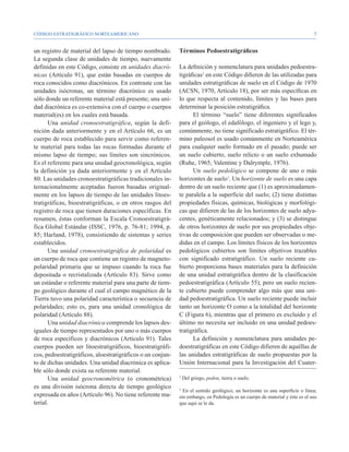 CÓDIGO ESTRATIGRÁFICO NORTEAMERICANO                                                                                         


un registro de material del lapso de tiempo nombrado.       Términos Pedoestratigráficos
La segunda clase de unidades de tiempo, nuevamente
definidas en este Código, consiste en unidades diacró-      La definición y nomenclatura para unidades pedoestra-
nicas (Artículo 91), que están basadas en cuerpos de        tigráficas2 en este Código difieren de las utilizadas para
roca conocidos como diacrónicos. En contraste con las       unidades estratigráficas de suelo en el Código de 1970
unidades isócronas, un término diacrónico es usado          (ACSN, 1970, Artículo 18), por ser más específicas en
sólo donde un referente material está presente; una uni-    lo que respecta al contenido, límites y las bases para
dad diacrónica es co-extensiva con el cuerpo o cuerpos      determinar la posición estratigráfica.
material(es) en los cuales está basada.                           El término “suelo” tiene diferentes significados
       Una unidad cronoestratigráfica, según la defi-       para el geólogo, el edafólogo, el ingeniero y el lego y,
nición dada anteriormente y en el Artículo 66, es un        comúnmente, no tiene significado estratigráfico. El tér-
cuerpo de roca establecido para servir como referen-        mino paleosol es usado comúnmente en Norteamérica
te material para todas las rocas formadas durante el        para cualquier suelo formado en el pasado; puede ser
mismo lapso de tiempo; sus límites son sincrónicos.         un suelo cubierto, suelo relicto o un suelo exhumado
Es el referente para una unidad geocronológica, según       (Ruhe, 1965; Valentine y Dalrymple, 1976).
la definición ya dada anteriormente y en el Artículo              Un suelo pedológico se compone de uno o más
80. Las unidades cronoestratigráficas tradicionales in-     horizontes de suelo3. Un horizonte de suelo es una capa
ternacionalmente aceptadas fueron basadas original-         dentro de un suelo reciente que (1) es aproximadamen-
mente en los lapsos de tiempo de las unidades litoes-       te paralela a la superficie del suelo; (2) tiene distintas
tratigráficas, bioestratigráficas, o en otros rasgos del    propiedades físicas, químicas, biológicas y morfológi-
registro de roca que tienen duraciones específicas. En      cas que difieren de las de los horizontes de suelo adya-
resumen, éstas conforman la Escala Cronoestratigrá-         centes, genéticamente relacionados; y (3) se distingue
fica Global Estándar (ISSC, 1976, p. 76-81; 1994, p.        de otros horizontes de suelo por sus propiedades obje-
85; Harland, 1978), consistiendo de sistemas y series       tivas de composición que pueden ser observadas o me-
establecidos.                                               didas en el campo. Los límites físicos de los horizontes
       Una unidad cronoestratigráfica de polaridad es       pedológicos cubiertos son límites objetivos trazables
un cuerpo de roca que contiene un registro de magneto-      con significado estratigráfico. Un suelo reciente cu-
polaridad primaria que se impuso cuando la roca fue         bierto proporciona bases materiales para la definición
depositada o recristalizada (Artículo 83). Sirve como       de una unidad estratigráfica dentro de la clasificación
un estándar o referente material para una parte de tiem-    pedoestratigráfica (Artículo 55), pero un suelo recien-
po geológico durante el cual el campo magnético de la       te cubierto puede comprender algo más que una uni-
Tierra tuvo una polaridad característica o secuencia de     dad pedoestratigráfica. Un suelo reciente puede incluir
polaridades; esto es, para una unidad cronológica de        tanto un horizonte O como a la totalidad del horizonte
polaridad (Artículo 88).                                    C (Figura 6), mientras que el primero es excluido y el
       Una unidad diacrónica comprende los lapsos des-      último no necesita ser incluido en una unidad pedoes-
iguales de tiempo representados por uno o más cuerpos       tratigráfica.
de roca específicos y diacrónicos (Artículo 91). Tales            La definición y nomenclatura para unidades pe-
cuerpos pueden ser litoestratigráficos, bioestratigráfi-    doestratigráficas en este Código difieren de aquéllas de
cos, pedoestratigráficos, aloestratigráficos o un conjun-   las unidades estratigráficas de suelo propuestas por la
to de dichas unidades. Una unidad diacrónica es aplica-     Unión Internacional para la Investigación del Cuater-
ble sólo donde exista su referente material.
       Una unidad geocronométrica (o cronométrica)          2
                                                                Del griego, pedon, tierra o suelo.
es una división isócrona directa de tiempo geológico        3
                                                              En el sentido geológico, un horizonte es una superficie o línea;
expresada en años (Artículo 96). No tiene referente ma-     sin embargo, en Pedología es un cuerpo de material y éste es el uso
terial.                                                     que aquí se le da.
 