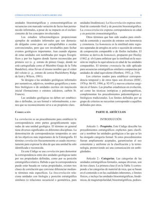 CÓDIGO ESTRATIGRÁFICO NORTEAMERICANO                                                                                  


unidades litoestratigráficas y cronoestratigráficas en      unidades litodémicas). La biocorrelación expresa simi-
secuencias con marcada variación de facies han perma-       litud de contenido fósil y de posición bioestratigráfica.
necido informales, a pesar de su impacto en el esclare-     La cronocorrelación expresa correspondencia en edad
cimiento de los conceptos involucrados.                     y en posición cronoestratigráfica.
      Los estudios tefrocronológicos proporcionan                 Otros términos que han sido usados para simili-
ejemplos de unidades informales que son demasia-            tud de contenido y sucesión de estratos son homotaxia
do delgadas como para ser cartografiables a escalas         y cronotaxia. La homotaxia es la similitud entre regio-
convencionales, pero que son invaluables para fechar        nes separadas de arreglos en serie o sucesión de estratos
eventos geológicos importantes. Aun cuando algunas          de composición comparable o de fósiles incluidos. El
de estas unidades son nombradas por rasgos fisiográ-        término se deriva de homotaxis, propuesto por Huxley
ficos y por los lugares donde fueron reconocidas por        (1862, p. xlvi) para enfatizar que la similitud en la suce-
primera vez (e. g. estrato de pómez Guaje, donde no         sión no implica la equivalencia en edad de las unidades
está cartografiada como el Miembro Guaje de la Toba         comparables. El término cronotaxia ha sido aplicado
Bandelier), otras llevan el mismo nombre que el cráter      para secuencias estratigráficas similares compuestas por
del volcán (e. g., estrato de ceniza Huckleberry Ridge      unidades de edad equivalente (Henbest, 1952, p. 310).
de Izett y Wilcox, 1981).                                         Los criterios usados para establecer correspon-
      Se designa a las unidades geológicas informales       dencia temporal y de otros tipos son diversos (ISSC,
por sustantivos, adjetivos, nombres geográficos y nom-      1976 p. 86-93; 1994, p. 92-97) y nuevos criterios surgi-
bres litológicos o de unidades escritos sin mayúscula       rán en el futuro. Las pruebas estadísticas en evolución,
inicial (formaciones o estratos calcáreos, carbón St.       así como las técnicas isotópicas y paleomagnéticas,
Francis).                                                   complementan los procedimientos paleontológicos y
      Las unidades geológicas no deben ser estableci-       litológicos tradicionales. Los límites definidos por un
das o definidas, ya sea formal o informalmente, a me-       grupo de criterios no necesitan corresponder a aquéllos
nos que su reconocimiento sirva a un propósito claro.       definidos por otros.

Correlación                                                                PARTE II. ARTÍCULOS

La correlación es un procedimiento para establecer la                          INTRODUCCIÓN
correspondencia entre partes geográficamente sepa-
radas de una unidad geológica. El término en general              Artículo 1.- Propósito. Este Código describe los
tiene diversos significados en diferentes disciplinas. La   procedimientos estratigráficos explícitos para clasifi-
demostración de correspondencias temporales es uno          car y nombrar las unidades geológicas a las que se les
de los objetivos más importantes de la Estratigrafía. El    ha otorgado categoría formal. Si estos procedimientos
término correlación frecuentemente es usado incorrec-       fueran ampliamente aceptados, garantizarían el uso
tamente para expresar la idea de que una unidad ha sido     consistente y uniforme en la clasificación y la termi-
identificada o reconocida.                                  nología, promoviendo así una comunicación sin ambi-
      En este Código se usa correlación para demostrar      güedades.
la correspondencia entre dos unidades geológicas tanto
por sus propiedades definidas, como por su posición               Artículo 2.- Categorías. Las categorías de las
estratigráfica relativa. Debido a que la correspondencia    unidades estratigráficas formales, aunque diversas, son
puede estar basada en varias propiedades, existen tres      de tres clases. La primera clase (I en la Tabla 1) corres-
clases de correlación que conviene diferenciar median-      ponde a las categorías de material de roca, que se basan
te términos más específicos. La litocorrelación rela-       en el contenido o en las cualidades inherentes, o límites
ciona unidades con litología y posición estratigráfica      físicos, e incluye las unidades litoestratigráficas, litodé-
similares (o relaciones secuencial o geométrica, para       micas, de magnetopolaridad, bioestratigráficas, pedoes-
 