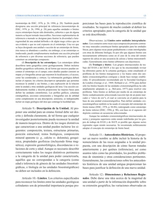 CÓDIGO ESTRATIGRÁFICO NORTEAMERICANO                                                                                                          13


toestratotipo de ISSC, 1976, p. 26; 1994, p. 28). También puede          porcionan las bases para la reproducción científica de
designarse una sección principal de referencia (neoestratotipo de        resultados. Se requiere de mucho cuidado al definir los
ISSC, 1976, p. 26, 1994, p. 28) para aquellas unidades o límites
cuyos estratotipos hayan sido destruidos, cubiertos o que de alguna
                                                                         criterios apropiados para la categoría de la unidad que
manera se hayan tornado inaccesibles. Secciones suplementarias de        se está describiendo.
referencia a menudo se designan para ilustrar la diversidad o hete-
rogeneidad de una unidad definida o de algún rasgo crítico que no                Observaciones. (a) Límites entre unidades intergradacio-
sea evidente o que no esté expuesto en el estratotipo. Una vez que       nales.- Los contactos entre rocas cuya composición presente contras-
se haya designado una unidad o sección de un estratotipo de límite,      tes muy marcados constituyen límites apropiados para las unidades
ésta nunca se abandona o cambia; sin embargo, si un estratotipo es       líticas, pero algunas rocas pasan gradualmente o están interdigitadas
inadecuado, puede complementarse mediante una sección principal          con otras de diferente litología. Es por ello que algunos límites son
de referencia o por diversas secciones de referencia, que pueden         necesariamente arbitrarios como en el caso de la cima del estrato
constituir un estratotipo compuesto.                                     superior de caliza en una secuencia de calizas y lutitas interestratifi-
        (f) Descripción de los estratotipos.- Los estratotipos deben     cadas. Generalmente estos límites arbitrarios son diacrónicos.
describirse tanto geográfica como geológicamente. Deben incluirse                (b) Traslapes y hiatos.- Los grupos internacionales de tra-
detalles geográficos suficientes, de tal forma que terceros puedan en-   bajo del IUGS y del IGCP, a los que se ha encomendado revisar
contrar el estratotipo en el campo; estos detalles pueden consistir en   las diferentes partes de la columna geológica, están estudiando el
mapas y/o fotografías aéreas que muestren la localización y el acceso,   problema de los límites transgresivos y los hiatos entre dos uni-
como las coordenadas y vértices. La información geológica deberá         dades cronoestratigráficas contiguas y desde hace tiempo estable-
incluir el espesor, los criterios descriptivos apropiados que permitan   cidas. El procedimiento recomendado por la Sociedad Geológica
reconocer la unidad y sus límites, y una explicación de la relación      de Londres (George et al., 1969; Holland et al., 1978) para definir
entre la unidad y otras unidades geológicas del área. Una sección cui-   sólo los límites basales de las unidades cronoestratigráficas ha sido
dadosamente medida y descrita proporciona las mejores bases para         ampliamente adoptado (e. g., McLaren, 1977) para resolver este
definir las unidades estratiformes. Los perfiles gráficos, columnas      problema. Tales límites se definen por medio de un estratotipo de
estratigráficas, secciones estructurales y fotografías son de utilidad   límite cuidadosamente seleccionado (sección tipo de un punto mar-
como complemento en una descripción; asimismo, es indispensable          cador o “clavo de oro”), el cual se convierte en el patrón para la
incluir un mapa geológico del área que contenga la localidad tipo.       base de una unidad cronoestratigráfica. Para definir unidades cro-
                                                                         noestratigráficas también se ha usado el concepto del estratotipo de
                                                                         límite mutuo (ISSC, 1976, p. 84-86), redesignado como estratotipo
      Artículo 9.- Descripción de la Unidad. Al pro-
                                                                         de límite inferior (ISSC, 1994, p. 90), con base en el supuesto del
poner una unidad para un estatus formal debe ser des-                    depósito continuo en secuencias seleccionadas.
crita y definida claramente, de tal forma que cualquier                          Aunque las unidades cronoestratigráficas internacionales de
investigador posteriormente pueda reconocer la unidad                    series y jerarquías superiores están siendo redefinidas por los gru-
de manera inequívoca. Dentro de los rasgos distintivos                   pos de trabajo de IUGS y de IGCP, es posible que algunas series
                                                                         regionales sigan siendo necesarias. Se recomienda enfáticamente
que caracterizan a una unidad pueden incluirse los si-                   adoptar el concepto de estratotipo de límite basal.
guientes: composición, textura, estructuras primarias,
posición estructural, restos biológicos, composición                           Artículo 11.- Antecedentes Históricos. Al propo-
mineral aparente (e. g., calcita vs. dolomita), geoquí-                  ner un nuevo nombre se debe incluir la historia de la
mica, propiedades geofísicas (incluyendo firma mag-                      nomenclatura de las rocas asignadas a la unidad pro-
nética), expresión geomorfológica, discordancias o re-                   puesta, con una descripción de cómo fueron tratadas
laciones de corte y edad. Aunque es necesario describir                  anteriormente y por quiénes (referencias), así como
correctamente todos los rasgos distintivos pertinentes                   asuntos tales como las prioridades, los posibles proble-
a la categoría de la unidad para poder caracterizarla,                   mas de sinonimia y otras consideraciones pertinentes.
aquéllos que no correspondan a la categoría (como                        Generalmente, las consideraciones sobre los anteceden-
edad e inferencia de génesis de las unidades litoestrati-                tes históricos de una unidad antigua proporcionan las
gráficas, o litología en las unidades bioestratigráficas)                bases para justificar la definición de una nueva unidad.
no deben ser incluidos en la definición.
                                                                              Artículo 12.- Dimensiones y Relaciones Regio-
      Artículo 10.- Límites. Los criterios especificados                 nales. Debe darse una idea acerca de la magnitud de
para reconocer los límites entre las unidades geológicas                 una unidad a partir de la información disponible sobre
colindantes son de primordial importancia porque pro-                    su extensión geográfica; las variaciones observadas en
 