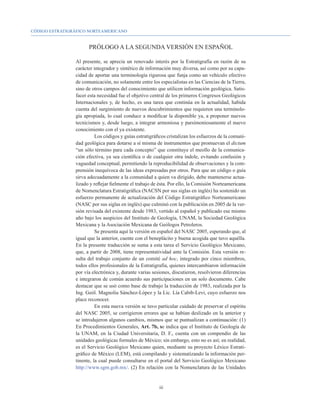 CÓDIGO ESTRATIGRÁFICO NORTEAMERICANO


                      PRÓLOGO A LA SEGUNDA VERSIÓN EN ESPAÑOL

                Al presente, se aprecia un renovado interés por la Estratigrafía en razón de su
                carácter integrador y sintético de información muy diversa, así como por su capa-
                cidad de aportar una terminología rigurosa que funja como un vehículo efectivo
                de comunicación, no solamente entre los especialistas en las Ciencias de la Tierra,
                sino de otros campos del conocimiento que utilicen información geológica. Satis-
                facer esta necesidad fue el objetivo central de los primeros Congresos Geológicos
                Internacionales y, de hecho, es una tarea que continúa en la actualidad, habida
                cuenta del surgimiento de nuevos descubrimientos que requieren una terminolo-
                gía apropiada, lo cual conduce a modificar la disponible ya, a proponer nuevos
                tecnicismos y, desde luego, a integrar armoniosa y parsimoniosamente el nuevo
                conocimiento con el ya existente.
                          Los códigos y guías estratigráficos cristalizan los esfuerzos de la comuni-
                dad geológica para dotarse a sí misma de instrumentos que promuevan el dictum
                “un sólo término para cada concepto” que constituye el meollo de la comunica-
                ción efectiva, ya sea científica o de cualquier otra índole, evitando confusión y
                vaguedad conceptual, permitiendo la reproducibilidad de observaciones y la com-
                prensión inequívoca de las ideas expresadas por otros. Para que un código o guía
                sirva adecuadamente a la comunidad a quien va dirigido, debe mantenerse actua-
                lizado y reflejar fielmente el trabajo de ésta. Por ello, la Comisión Norteamericana
                de Nomenclatura Estratigráfica (NACSN por sus siglas en inglés) ha sostenido un
                esfuerzo permanente de actualización del Código Estratigráfico Norteamericano
                (NASC por sus siglas en inglés) que culminó con la publicación en 2005 de la ver-
                sión revisada del existente desde 1983, vertido al español y publicado ese mismo
                año bajo los auspicios del Instituto de Geología, UNAM, la Sociedad Geológica
                Mexicana y la Asociación Mexicana de Geólogos Petroleros.
                          Se presenta aquí la versión en español del NASC 2005, esperando que, al
                igual que la anterior, cuente con el beneplácito y buena acogida que tuvo aquélla.
                En la presente traducción se suma a esta tarea el Servicio Geológico Mexicano,
                que, a partir de 2008, tiene representatividad ante la Comisión. Esta versión re-
                sulta del trabajo conjunto de un comité ad hoc, integrado por cinco miembros,
                todos ellos profesionales de la Estratigrafía, quienes intercambiaron información
                por vía electrónica y, durante varias sesiones, discutieron, resolvieron diferencias
                e integraron de común acuerdo sus participaciones en un solo documento. Cabe
                destacar que se usó como base de trabajo la traducción de 1983, realizada por la
                Ing. Geól. Magnolia Sánchez-López y la Lic. Lía Cabib-Levi, cuyo esfuerzo nos
                place reconocer.
                          En esta nueva versión se tuvo particular cuidado de preservar el espíritu
                del NASC 2005, se corrigieron errores que se habían deslizado en la anterior y
                se introdujeron algunos cambios, mismos que se puntualizan a continuación: (1)
                En Procedimientos Generales, Art. 7b, se indica que el Instituto de Geología de
                la UNAM, en la Ciudad Universitaria, D. F., cuenta con un compendio de las
                unidades geológicas formales de México; sin embargo, esto no es así; en realidad,
                es el Servicio Geológico Mexicano quien, mediante su proyecto Léxico Estrati-
                gráfico de México (LEM), está compilando y sistematizando la información per-
                tinente, la cual puede consultarse en el portal del Servicio Geológico Mexicano
                http://www.sgm.gob.mx/. (2) En relación con la Nomenclatura de las Unidades


                                                         iii
 