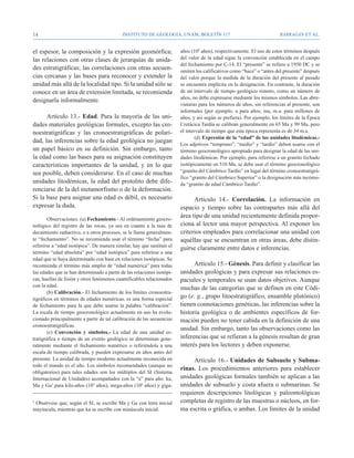 14                                          Instituto de Geología, UNAM, BOLETÍN 117                                    BARRAGÁN ET AL.


el espesor, la composición y la expresión geomórfica;                   años (109 años), respectivamente. El uso de estos términos después
las relaciones con otras clases de jerarquías de unida-                 del valor de la edad sigue la convención establecida en el campo
                                                                        del fechamiento por C-14. El “presente” se refiere a 1950 DC y se
des estratigráficas; las correlaciones con otras secuen-                omiten los calificativos como “hace” o “antes del presente” después
cias cercanas y las bases para reconocer y extender la                  del valor porque la medida de la duración del presente al pasado
unidad más allá de la localidad tipo. Si la unidad sólo se              se encuentra implícita en la designación. En contraste, la duración
conoce en un área de extensión limitada, se recomienda                  de un intervalo de tiempo geológico remoto, como un número de
                                                                        años, no debe expresarse mediante los mismos símbolos. Las abre-
designarla informalmente.
                                                                        viaturas para los números de años, sin referencias al presente, son
                                                                        informales (por ejemplo: a para años; ma, m.a. para millones de
      Artículo 13.- Edad. Para la mayoría de las uni-                   años, y así según se prefiera). Por ejemplo, los límites de la Época
dades materiales geológicas formales, excepto las cro-                  Cretácica Tardía se calibran generalmente en 65 Ma y 99 Ma, pero
noestratigráficas y las cronoestratigráficas de polari-                 el intervalo de tiempo que esta época representa es de 34 m.a.
                                                                                (d) Expresión de la “edad” de las unidades litodémicas.-
dad, las inferencias sobre la edad geológica no juegan
                                                                        Los adjetivos “temprano”, “medio” y “tardío” deben usarse con el
un papel básico en su definición. Sin embargo, tanto                    término geocronológico apropiado para designar la edad de las uni-
la edad como las bases para su asignación constituyen                   dades litodémicas. Por ejemplo, para referirse a un granito fechado
características importantes de la unidad, y en lo que                   isotópicamente en 510 Ma, se debe usar el término geocronológico
sea posible, deben considerarse. En el caso de muchas                   “granito del Cámbrico Tardío” en lugar del término cronoestratigrá-
                                                                        fico “granito del Cámbrico Superior” o la designación más incómo-
unidades litodémicas, la edad del protolito debe dife-                  da “granito de edad Cámbrico Tardío”.
renciarse de la del metamorfismo o de la deformación.
Si la base para asignar una edad es débil, es necesario                       Artículo 14.- Correlación. La información en
expresar la duda.                                                       espacio y tiempo sobre las contrapartes más allá del
        Observaciones. (a) Fechamiento.- Al ordenamiento geocro-
                                                                        área tipo de una unidad recientemente definida propor-
nológico del registro de las rocas, ya sea en cuanto a la tasa de       ciona al lector una mayor perspectiva. Al exponer los
decaimiento radiactivo, o a otros procesos, se le llama generalmen-     criterios empleados para correlacionar una unidad con
te “fechamiento”. No se recomienda usar el término “fecha” para         aquéllas que se encuentran en otras áreas, debe distin-
referirse a “edad isotópica”. De manera similar, hay que sustituir el
                                                                        guirse claramente entre datos e inferencias.
término “edad absoluta” por “edad isotópica” para referirse a una
edad que se haya determinado con base en relaciones isotópicas. Se
recomienda el término más amplio de “edad numérica” para todas                Artículo 15.- Génesis. Para definir y clasificar las
las edades que se han determinado a partir de las relaciones isotópi-   unidades geológicas y para expresar sus relaciones es-
cas, huellas de fisión y otros fenómenos cuantificables relacionados    paciales y temporales se usan datos objetivos. Aunque
con la edad.
                                                                        muchas de las categorías que se definen en este Códi-
        (b) Calibración.- El fechamiento de los límites cronoestra-
tigráficos en términos de edades numéricas, es una forma especial       go (e. g., grupo litoestratigráfico, ensamble plutónico)
de fechamiento para la que debe usarse la palabra “calibración”.        tienen connotaciones genéticas, las inferencias sobre la
La escala de tiempo geocronológico actualmente en uso ha evolu-         historia geológica o de ambientes específicos de for-
cionado principalmente a partir de tal calibración de las secuencias    mación pueden no tener cabida en la definición de una
cronoestratigráficas.
                                                                        unidad. Sin embargo, tanto las observaciones como las
        (c) Convención y símbolos.- La edad de una unidad es-
tratigráfica o tiempo de un evento geológico se determinan gene-        inferencias que se refieran a la génesis resultan de gran
ralmente mediante el fechamiento numérico o refiriéndola a una          interés para los lectores y deben exponerse.
escala de tiempo calibrada, y pueden expresarse en años antes del
presente. La unidad de tiempo moderno actualmente reconocida en              Artículo 16.- Unidades de Subsuelo y Subma-
todo el mundo es el año. Los símbolos recomendados (aunque no
                                                                        rinas. Los procedimientos anteriores para establecer
obligatorios) para tales edades son los múltiplos del SI (Sistema
Internacional de Unidades) acompañados con la “a” para año: ka,         unidades geológicas formales también se aplican a las
Ma y Ga5 para kilo-años (103 años), mega-años (106 años) y giga-        unidades de subsuelo y costa afuera o submarinas. Se
                                                                        requieren descripciones litológicas y paleontológicas
5
 Obsérvese que, según el SI, se escribe Ma y Ga con letra inicial       completas de registro de las muestras o núcleos, en for-
mayúscula, mientras que ka se escribe con minúscula inicial.            ma escrita o gráfica, o ambas. Los límites de la unidad
 