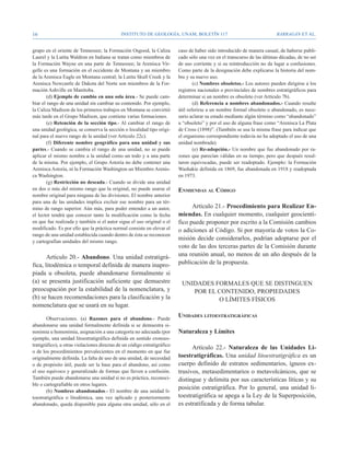 16                                           Instituto de Geología, UNAM, BOLETÍN 117                                     BARRAGÁN ET AL.


grupo en el oriente de Tennessee; la Formación Osgood, la Caliza          caso de haber sido introducido de manera casual, de haberse publi-
Laurel y la Lutita Waldron en Indiana se tratan como miembros de          cado sólo una vez en el transcurso de las últimas décadas, de no ser
la Formación Wayne en una parte de Tennessee; la Arenisca Vir-            de uso corriente y si su reintroducción no da lugar a confusiones.
gelle es una formación en el occidente de Montana y un miembro            Como parte de la designación debe explicarse la historia del nom-
de la Arenisca Eagle en Montana central; la Lutita Skull Creek y la       bre y su nuevo uso.
Arenisca Newcastle de Dakota del Norte son miembros de la For-                    (c) Nombres obsoletos.- Los autores pueden dirigirse a los
mación Ashville en Manitoba.                                              registros nacionales o provinciales de nombres estratigráficos para
        (d) Ejemplo de cambio en una sola área.- Se puede cam-            determinar si un nombre es obsoleto (ver Artículo 7b).
biar el rango de una unidad sin cambiar su contenido. Por ejemplo,                (d) Referencia a nombres abandonados.- Cuando resulte
la Caliza Madison de los primeros trabajos en Montana se convirtió        útil referirse a un nombre formal obsoleto o abandonado, es nece-
más tarde en el Grupo Madison, que contiene varias formaciones.           sario aclarar su estado mediante algún término como “abandonado”
        (e) Retención de la sección tipo.- Al cambiar el rango de         u “obsoleto” y por el uso de alguna frase como “Arenisca La Plata
una unidad geológica, se conserva la sección o localidad tipo origi-      de Cross (1898)”. (También se usa la misma frase para indicar que
nal para el nuevo rango de la unidad (ver Artículo 22c).                  el organismo correspondiente todavía no ha adoptado el uso de una
        (f) Diferente nombre geográfico para una unidad y sus             unidad nombrada).
partes.- Cuando se cambia el rango de una unidad, no se puede                     (e) Re-adopción.- Un nombre que fue abandonado por ra-
aplicar el mismo nombre a la unidad como un todo y a una parte            zones que parecían válidas en su tiempo, pero que después resul-
de la misma. Por ejemplo, el Grupo Astoria no debe contener una           taron equivocadas, puede ser readoptado. Ejemplo: la Formación
Arenisca Astoria, ni la Formación Washington un Miembro Arenis-           Washakie definida en 1869, fue abandonada en 1918 y readoptada
ca Washington.                                                            en 1973.
        (g) Restricción no deseada.- Cuando se divide una unidad
en dos o más del mismo rango que la original, no puede usarse el          Enmiendas al Código
nombre original para ninguna de las divisiones. El nombre anterior
para una de las unidades implica excluir ese nombre para un tér-
mino de rango superior. Aún más, para poder entender a un autor,                Artículo 21.- Procedimiento para Realizar En-
el lector tendrá que conocer tanto la modificación como la fecha          miendas. En cualquier momento, cualquier geocientí-
en que fue realizada y también si el autor sigue el uso original o el     fico puede proponer por escrito a la Comisión cambios
modificado. Es por ello que la práctica normal consiste en elevar el      o adiciones al Código. Si por mayoría de votos la Co-
rango de una unidad establecida cuando dentro de ésta se reconocen
y cartografían unidades del mismo rango.
                                                                          misión decide considerarlos, podrían adoptarse por el
                                                                          voto de las dos terceras partes de la Comisión durante
       Artículo 20.- Abandono. Una unidad estratigrá-                     una reunión anual, no menos de un año después de la
fica, litodémica o temporal definida de manera inapro-                    publicación de la propuesta.
piada u obsoleta, puede abandonarse formalmente si
(a) se presenta justificación suficiente que demuestre                     UNIDADES FORMALES QUE SE DISTINGUEN
preocupación por la estabilidad de la nomenclatura, y                         POR EL CONTENIDO, PROPIEDADES
(b) se hacen recomendaciones para la clasificación y la                              O LÍMITES FÍSICOS
nomenclatura que se usará en su lugar.

        Observaciones. (a) Razones para el abandono.- Puede
                                                                          Unidades litoestratigráficas
abandonarse una unidad formalmente definida si se demuestra si-
nonimia u homonimia, asignación a una categoría no adecuada (por          Naturaleza y Límites
ejemplo, una unidad litoestratigráfica definida en sentido cronoes-
tratigráfico), u otras violaciones directas de un código estratigráfico
                                                                                Artículo 22.- Naturaleza de las Unidades Li-
o de los procedimientos prevalecientes en el momento en que fue
originalmente definida. La falta de uso de una unidad, de necesidad       toestratigráficas. Una unidad litoestratigráfica es un
o de propósito útil, puede ser la base para el abandono, así como         cuerpo definido de estratos sedimentarios, ígneos ex-
el uso equívoco y generalizado de formas que lleven a confusión.          trusivos, metasedimentarios o metavolcánicos, que se
También puede abandonarse una unidad si no es práctica, reconoci-         distingue y delimita por sus características líticas y su
ble o cartografiable en otros lugares.
                                                                          posición estratigráfica. Por lo general, una unidad li-
        (b) Nombres abandonados.- El nombre de una unidad li-
toestratigráfica o litodémica, una vez aplicado y posteriormente          toestratigráfica se apega a la Ley de la Superposición,
abandonado, queda disponible para alguna otra unidad, sólo en el          es estratificada y de forma tabular.
 