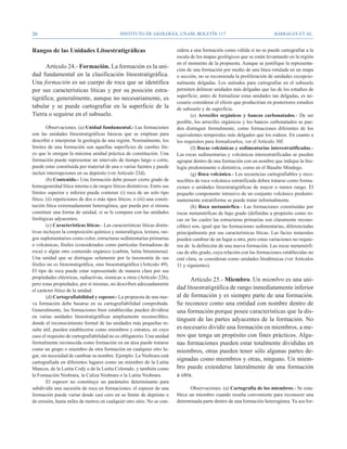 20                                             Instituto de Geología, UNAM, BOLETÍN 117                                     BARRAGÁN ET AL.


Rangos de las Unidades Litoestratigráficas                                  sidera a una formación como válida si no se puede cartografiar a la
                                                                            escala de los mapas geológicos que se están levantando en la región
                                                                            en el momento de la propuesta. Aunque se justifique la representa-
      Artículo 24.- Formación. La formación es la uni-                      ción de una formación por medio de una línea rotulada en un mapa
dad fundamental en la clasificación litoestratigráfica.                     o sección, no se recomienda la proliferación de unidades excepcio-
Una formación es un cuerpo de roca que se identifica                        nalmente delgadas. Los métodos para cartografiar en el subsuelo
por sus características líticas y por su posición estra-                    permiten delinear unidades más delgadas que las de los estudios de
                                                                            superficie; antes de formalizar estas unidades tan delgadas, es ne-
tigráfica; generalmente, aunque no necesariamente, es
                                                                            cesario considerar el efecto que producirían en posteriores estudios
tabular y se puede cartografiar en la superficie de la                      de subsuelo y de superficie.
Tierra o seguirse en el subsuelo.                                                  (e) Arrecifes orgánicos y bancos carbonatados.- De ser
                                                                            posible, los arrecifes orgánicos y los bancos carbonatados se pue-
        Observaciones. (a) Unidad fundamental.- Las formaciones             den distinguir formalmente, como formaciones diferentes de los
son las unidades litoestratigráficas básicas que se emplean para            equivalentes temporales más delgados que los rodeen. En cuanto a
describir e interpretar la geología de una región. Normalmente, los         los requisitos para formalizarlos, ver el Artículo 30f.
límites de una formación son aquellas superficies de cambio líti-                  (f) Rocas volcánicas y sedimentarias interestratificadas.-
co que le otorgan la máxima unidad práctica de constitución. Una            Las rocas sedimentarias y volcánicas interestratificadas se pueden
formación puede representar un intervalo de tiempo largo o corto,           agrupar dentro de una formación con un nombre que indique la lito-
puede estar constituida por material de una o varias fuentes y puede        logía predominante o distintiva, como en el Basalto Mindego.
incluir interrupciones en su depósito (ver Artículo 23d).                          (g) Roca volcánica.- Las secuencias cartografiables y reco-
        (b) Contenido.- Una formación debe poseer cierto grado de           nocibles de roca volcánica estratificada deben tratarse como forma-
homogeneidad lítica interna o de rasgos líticos distintivos. Entre sus      ciones o unidades litoestratigráficas de mayor o menor rango. El
límites superior e inferior puede contener (i) roca de un solo tipo         pequeño componente intrusivo de un conjunto volcánico predomi-
lítico; (ii) repeticiones de dos o más tipos líticos; o (iii) una consti-   nantemente estratiforme se puede tratar informalmente.	
tución lítica extremadamente heterogénea, que pueda por sí misma                   (h) Roca metamórfica.- Las formaciones constituidas por
constituir una forma de unidad, si se le compara con las unidades           rocas metamórficas de bajo grado (definidas a propósito como ro-
litológicas adyacentes.                                                     cas en las cuales las estructuras primarias son claramente recono-
        (c) Características líticas.- Las características líticas distin-   cibles) son, igual que las formaciones sedimentarias, diferenciadas
tivas incluyen la composición química y mineralógica, textura, ras-         principalmente por sus características líticas. Las facies minerales
gos suplementarios como color, estructuras sedimentarias primarias          pueden cambiar de un lugar a otro, pero estas variaciones no requie-
o volcánicas, fósiles (considerados como partículas formadoras de           ren de la definición de una nueva formación. Las rocas metamórfi-
roca) o algún otro contenido orgánico (carbón, lutita bituminosa).          cas de alto grado, cuya relación con las formaciones establecidas no
Una unidad que se distingue solamente por la taxonomía de sus               esté clara, se consideran como unidades litodémicas (ver Artículos
fósiles no es litoestratigráfica, sino bioestratigráfica (Artículo 49).     31 y siguientes).
El tipo de roca puede estar representado de manera clara por sus
propiedades eléctricas, radiactivas, sísmicas u otras (Artículo 22h),             Artículo 25.- Miembro. Un miembro es una uni-
pero estas propiedades, por sí mismas, no describen adecuadamente
el carácter lítico de la unidad.
                                                                            dad litoestratigráfica de rango inmediatamente inferior
        (d) Cartografiabilidad y espesor.- La propuesta de una nue-         al de formación y es siempre parte de una formación.
va formación debe basarse en su cartografiabilidad comprobada.              Se reconoce como una entidad con nombre dentro de
Generalmente, las formaciones bien establecidas pueden dividirse            una formación porque posee características que la dis-
en varias unidades litoestratigráficas ampliamente reconocibles;
                                                                            tinguen de las partes adyacentes de la formación. No
donde el reconocimiento formal de las unidades más pequeñas re-
sulte útil, pueden establecerse como miembros y estratos, en cuyo           es necesario dividir una formación en miembros, a me-
caso el requisito de cartografiabilidad no es obligatorio. Una unidad       nos que tenga un propósito con fines prácticos. Algu-
formalmente reconocida como formación en un área puede tratarse             nas formaciones pueden estar totalmente divididas en
como un grupo o miembro de otra formación en cualquier otro lu-             miembros, otras pueden tener sólo algunas partes de-
gar, sin necesidad de cambiar su nombre. Ejemplo: La Niobrara está
cartografiada en diferentes lugares como un miembro de la Lutita
                                                                            signadas como miembros y otras, ninguno. Un miem-
Mancos, de la Lutita Cody o de la Lutita Colorado, y también como           bro puede extenderse lateralmente de una formación
la Formación Niobrara, la Caliza Niobrara o la Lutita Niobrara.             a otra.
        El espesor no constituye un parámetro determinante para
subdividir una sucesión de roca en formaciones; el espesor de una                 Observaciones. (a) Cartografía de los miembros.- Se esta-
formación puede variar desde casi cero en su límite de depósito o           blece un miembro cuando resulta conveniente para reconocer una
de erosión, hasta miles de metros en cualquier otro sitio. No se con-       determinada parte dentro de una formación heterogénea. Ya sea for-
 