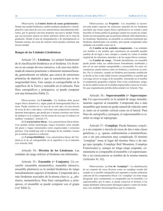 24                                            Instituto de Geología, UNAM, BOLETÍN 117                                      BARRAGÁN ET AL.


       Observación. (a) Límites dentro de zonas gradacionales.-                    Observaciones. (a) Propósito.- Los ensambles se recono-
Donde una unidad litodémica cambia mediante gradación o interdi-           cen para poder expresar las relaciones naturales de los litodemas
gitación a una masa de roca con características marcadamente dife-         asociados que tienen rasgos líticos significativos en común y para
rentes, por lo general conviene proponer una nueva unidad. Puede           describir en forma gráfica la geología cuando las escalas de compi-
que sea necesario marcar un límite arbitrario dentro de la zona de         lación son tan pequeñas que no permiten delinear individualmente a
gradación. Donde el área de intergradación o de interdigitación es         los litodemas. Idealmente, un ensamble se conforma totalmente por
bastante extensa, las rocas de carácter mixto pueden constituir una        litodemas identificados con nombre, pero puede comprender tanto
tercera unidad.                                                            unidades con nombre como sin él.
                                                                                   (b) Cambio en las unidades componentes.- Las unidades
                                                                           con nombre y sin nombre que constituyen un ensamble pueden
Rangos de las Unidades Litodémicas
                                                                           cambiar de un lugar a otro, siempre y cuando no violen el sentido
                                                                           original de las relaciones naturales y de los rasgos líticos comunes.
      Artículo 33.- Litodema. La unidad fundamental                                (c) Cambio de rango.- Trazado lateralmente, un ensamble
de la clasificación litodémica es el litodema. Un litode-                  puede perder todas sus subdivisiones formalmente nombradas y
ma es un cuerpo de roca intrusiva, o de una roca defor-                    aún así ser una entidad cartografiable y reconocible. En estas cir-
                                                                           cunstancias, puede tratarse como un litodema y conservar su nom-
mada de manera penetrante o altamente metamorfosea-
                                                                           bre. Por el contrario, cuando un litodema previamente establecido
da, generalmente no tabular, que carece de estructuras                     se divide en dos o más subdivisiones cartografiables, es posible que
primarias de depósito y que se caracteriza por su ho-                      convenga elevar su rango al de ensamble, reteniendo en el nombre
mogeneidad lítica. Este cuerpo es cartografiable en la                     el componente geográfico original. Para evitar confusiones, ningu-
superficie de la Tierra y rastreable en el subsuelo. Para                  na de las subdivisiones de la unidad original debe conservar el nom-
                                                                           bre que originalmente portaba dicha unidad (ver Artículo 19g).
fines cartográficos y jerárquicos, se puede comparar
con una formación (Tabla 2).
                                                                                 Artículo 36.- Superensamble (= Superconjun-
       Observaciones. (a) Contenido.- Un litodema debe poseer              to). Un superensamble es la unidad de rango inmedia-
rasgos líticos distintivos y algún grado de homogeneidad lítica in-        tamente superior al ensamble. Comprende dos o más
terna. Puede consistir en: (i) roca de un solo tipo; (ii) una mezcla       ensambles que tienen un grado natural de relación entre
de rocas de dos o más tipos; o (iii) tener una composición extrema-        sí, tanto en el sentido vertical como en el lateral. Para
damente heterogénea, que pueda por sí misma constituir una forma
de unidad si se le compara con las masas de roca que la rodean (ver
                                                                           fines de cartografía y jerarquía, el superensamble es si-
también “complejo”, Artículo 37).                                          milar en rango al supergrupo.
       (b) Características líticas.- Las características líticas distin-
tivas pueden incluir mineralogía, rasgos texturales como tamaño                  Artículo 37.- Complejo. Puede llamarse comple-
del grano y rasgos estructurales como esquistosidad o estructura
                                                                           jo a un conjunto o mezcla de rocas de dos o más clases
gnéisica. Una unidad que sólo se distingue de las unidades vecinas
por el análisis químico es informal.                                       genéticas, e. g., ígneas, sedimentarias o metamórficas,
       (c) Cartografiabilidad.- Una característica básica del lito-        con o sin una estructura muy complicada. El término
dema es la de ser cartografiable en la superficie o en el subsuelo         “complejo” toma el lugar del término lítico o de ran-
(ver Artículo 24d).
                                                                           go (por ejemplo, Complejo Boil Mountain, Complejo
                                                                           Franciscano) y, aunque no tenga rango asignado, co-
     Artículo 34.- División de los Litodemas. Las                          múnmente es comparable al ensamble o al superensam-
unidades de rango inferior al litodema son informales.                     ble y en consecuencia se nombra de la misma manera
                                                                           (Artículos 41, 42).
      Artículo 35.- Ensamble (= Conjunto). Un en-
samble (ensamble metamórfico, ensamble intrusivo,                                Observaciones. (a) Uso de “complejo”.- La identificación
ensamble plutónico) es la unidad litodémica de rango                       de un conjunto de rocas diversas como un complejo resulta útil
inmediatamente superior al litodema. Comprende dos o                       cuando no es posible cartografiar por separado a escalas ordinarias
más litodemas asociados de la misma clase (e. g., plu-                     cada uno de los componentes líticos. Un “complejo” no tiene rango
                                                                           designado, pero comúnmente es comparable con el ensamble o el
tónico, metamórfico). Para fines cartográficos y jerár-                    superensamble; por lo tanto, se puede conservar el término si los
quicos, el ensamble se puede comparar con el grupo                         mapas detallados subsecuentes distinguen alguno o todos los litode-
(ver Tabla 2).                                                             mas o las unidades litoestratigráficas que lo componen.
 