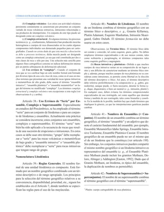 CÓDIGO ESTRATIGRÁFICO NORTEAMERICANO                                                                                                        25


       (b) Complejo volcánico.- Los sitios con actividad volcánica          Artículo 40.- Nombre de Litodemas. El nombre
persistente comúnmente se caracterizan por presentar un conjunto       de un litodema combina el término geográfico con un
variado de rocas volcánicas extrusivas, intrusiones relacionadas y
sus productos de intemperismo. Un conjunto de este tipo puede ser
                                                                       término lítico o descriptivo, e. g., Granito Killarney,
designado como un complejo volcánico.                                  Plutón Adamant, Esquisto Manhattan, Intrusión Skaer-
       (c) Complejo estructural.- En algunos terrenos, los procesos    gaard, Gabro Duluth. El término formación no debe
tectónicos (e. g., cizallamiento, fallamiento) han producido mezclas   usarse en estos casos.
heterogéneas o cuerpos de roca disasociados en los cuales algunos
componentes individuales son demasiado pequeños para ser carto-                Observaciones. (a) Término lítico.- El término lítico debe
grafiados. Cuando no exista duda de que esta mezcla o disociación      ser común y conocido, tal como esquisto, gneis, gabro. No deben
se debe a procesos tectónicos, dicha mezcla puede ser designada        emplearse términos especializados o de uso menos común, tales
como un complejo estructural, ya sea que esté constituida por dos o    como websterita y jacupirangita, ni términos compuestos tales
más clases de roca o sólo por una. Una solución más sencilla para      como esquisto grafítico y augengneis.
algunos fines cartográficos consiste en indicar deformación intensa            (b) Rocas intrusivas y plutónicas.- Debido a que muchos
por un patrón sobrepuesto de deformación adicional.                    cuerpos de roca intrusiva varían en su composición de un lugar a
       (d) Uso erróneo de “complejo”.- Cuando el conjunto de           otro y son difíciles de caracterizar mediante un término lítico sim-
roca que se va a unificar bajo un solo nombre formal está formado      ple y, además, porque muchos cuerpos de roca plutónica no se con-
por diversos tipos de una sola clase de roca, como es el caso en mu-   sideran como intrusiones, se permite cierta libertad en la elección
chos terrenos que presentan una variedad de rocas ígneas intrusivas    del término descriptivo o lítico. Así pues, el término descriptivo
o metamórficas de alto grado, debe usarse el término “ensamble         debe referirse preferiblemente a la composición (e. g., gabro, gra-
intrusivo”, “ensamble plutónico” o “ensamble metamórfico” en lu-       nodiorita), aunque puede, si fuera necesario, denotar la forma (e.
gar del término no modificado “complejo”. Los términos complejo        g., dique, diquestrato), o bien ser neutral (e. g., intrusión, plutón7).
estructural y complejo volcánico son excepciones a esta regla (ver     En cualquier caso, deben evitarse los términos composicionales
observaciones b y c arriba).                                           especializados de uso restringido, así como aquéllos que denotan
                                                                       forma y también de uso restringido, tales como bismalito y conoli-
      Artículo 38.- Uso Erróneo de “Serie” por En-                     to. En la medida de lo posible, también hay que eludir términos que
samble, Complejo o Superensamble. Especialmente                        impliquen la génesis, ya que las interpretaciones genéticas pueden
                                                                       cambiar.
en estudios del Precámbrico, se ha empleado el término
“serie” para un conjunto de litodemas o para un conjun-
                                                                             Artículo 41.- Nombres de Ensambles (= Con-
to de litodemas y ensambles. Actualmente esta práctica
                                                                       juntos). El nombre de un ensamble combina un término
se considera incorrecta; estos conjuntos son ensambles,
                                                                       geográfico, el término “ensamble” y un adjetivo que de-
complejos o superensambles. El término “serie” tam-
                                                                       note el carácter fundamental del ensamble; por ejemplo,
bién ha sido aplicado a la secuencia de rocas que resul-
                                                                       Ensamble Metamórfico Idaho Springs, Ensamble Intru-
ta de una sucesión de erupciones o intrusiones. En estos
                                                                       sivo Tuolumne, Ensamble Plutónico Cassiar. El nombre
casos se debe usar otro término; “grupo” debe reempla-
                                                                       geográfico de un ensamble puede no ser el mismo que
zar a “serie” para las rocas volcánicas o metamórficas
                                                                       el de un litodema que lo constituya (ver artículo 19f).
de bajo grado y “ensamble intrusivo” o “ensamble plu-
                                                                       Sin embargo, los conjuntos intrusivos pueden compartir
tónico” debe reemplazar a “serie” para rocas intrusivas
                                                                       el mismo nombre geográfico si un litodema intrusivo es
que tengan rango de grupo.
                                                                       representativo del ensamble (e. g., el Ensamble Plutó-
Nomenclatura Litodémica                                                nico Methuen puede incluir los granitos Methuen, De-
                                                                       loro, Abinger y Addington [Easton, 1992]. Dado que el
      Artículo 39.- Reglas Generales. El nombre for-                   Granito Methuen, un litodema, es típico del ensamble,
mal de una unidad litodémica es compuesto. Está for-                   la duplicación de nombres es permisible).
mado por un nombre geográfico combinado con un tér-
mino descriptivo o de rango apropiado. Los principios                        Artículo 42.- Nombres de Superensambles (= Su-
para la selección del término geográfico relativos a su                perconjuntos). El nombre de un superensamble combina
conveniencia, disponibilidad, prioridad, etc., siguen los              el término geográfico con el término “superensamble”.
establecidos en el Artículo 7, donde también se especi-
fican las reglas para el uso de las mayúsculas.                        7
                                                                           Plutón: cuerpo cartografiable de roca plutónica.
 