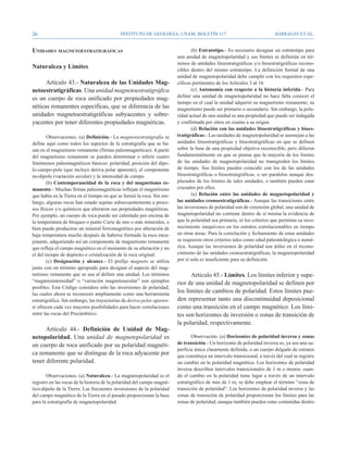26                                          Instituto de Geología, UNAM, BOLETÍN 117                                      BARRAGÁN ET AL.


Unidades magnetoestratigráficas                                                 (b) Estratotipo.- Es necesario designar un estratotipo para
                                                                        una unidad de magnetopolaridad y sus límites se definirán en tér-
                                                                        minos de unidades litoestratigráficas y/o bioestratigráficas recono-
Naturaleza y Límites                                                    cibles dentro del mismo estratotipo. La definición formal de una
                                                                        unidad de magnetopolaridad debe cumplir con los requisitos espe-
      Artículo 43.- Naturaleza de las Unidades Mag-                     cíficos pertinentes de los Artículos 3 al 16.
netoestratigráficas. Una unidad magnetoestratigráfica                           (c) Autonomía con respecto a la historia inferida.- Para
                                                                        definir una unidad de magnetopolaridad no hace falta conocer el
es un cuerpo de roca unificado por propiedades mag-
                                                                        tiempo en el cual la unidad adquirió su magnetismo remanente; su
néticas remanentes específicas, que se diferencia de las                magnetismo puede ser primario o secundario. Sin embargo, la pola-
unidades magnetoestratigráficas subyacentes y sobre-                    ridad actual de una unidad es una propiedad que puede ser indagada
yacentes por tener diferentes propiedades magnéticas.                   y confirmada por otros en cuanto a su origen.
                                                                                (d) Relación con las unidades litoestratigráficas y bioes-
        Observaciones. (a) Definición.- La magnetoestratigrafía se      tratigráficas.- Las unidades de magnetopolaridad se asemejan a las
define aquí como todos los aspectos de la estratigrafía que se ba-      unidades litoestratigráficas y bioestratigráficas en que se definen
san en el magnetismo remanente (firmas paleomagnéticas). A partir       sobre la base de una propiedad objetiva reconocible, pero difieren
del magnetismo remanente se pueden determinar o inferir cuatro          fundamentalmente en que se piensa que la mayoría de los límites
fenómenos paleomagnéticos básicos: polaridad, posición del dipo-        de las unidades de magnetopolaridad no transgreden los límites
lo-campo-polo (que incluye deriva polar aparente), el componente        de tiempo. Sus límites pueden coincidir con los de las unidades
no-dipolo (variación secular) y la intensidad de campo.                 litoestratigráficas o bioestratigráficas, o ser paralelos aunque des-
        (b) Contemporaneidad de la roca y del magnetismo re-            plazados de los límites de tales unidades, o también pueden estar
manente.- Muchas firmas paleomagnéticas reflejan el magnetismo          cruzados por ellos.
que había en la Tierra en el tiempo en que se formó la roca. Sin em-            (e) Relación entre las unidades de magnetopolaridad y
bargo, algunas rocas han estado sujetas subsecuentemente a proce-       las unidades cronoestratigráficas.- Aunque las transiciones entre
sos físicos y/o químicos que alteraron sus propiedades magnéticas.      las inversiones de polaridad son de extensión global, una unidad de
Por ejemplo, un cuerpo de roca puede ser calentado por encima de        magnetopolaridad no contiene dentro de sí misma la evidencia de
la temperatura de bloqueo o punto Curie de uno o más minerales, o       que la polaridad sea primaria, ni los criterios que permitan su reco-
bien puede producirse un mineral ferromagnético por alteración de       nocimiento inequívoco en los estratos correlacionables en tiempo
baja temperatura mucho después de haberse formado la roca enca-         en otras áreas. Para la correlación y fechamiento de estas unidades
jonante, adquiriendo así un componente de magnetismo remanente          se requieren otros criterios tales como edad paleontológica o numé-
que refleja el campo magnético en el momento de su alteración y no      rica. Aunque las inversiones de polaridad son útiles en el recono-
el del tiempo de depósito o cristalización de la roca original.         cimiento de las unidades cronoestratigráficas, la magnetopolaridad
        (c) Designación y alcance.- El prefijo magneto se utiliza       por sí sola es insuficiente para su definición.
junto con un término apropiado para designar el aspecto del mag-
netismo remanente que se usa al definir una unidad. Los términos              Artículo 45.- Límites. Los límites inferior y supe-
“magnetointensidad” o “variación magnetosecular” son ejemplos           rior de una unidad de magnetopolaridad se definen por
posibles. Este Código considera sólo las inversiones de polaridad,
las cuales ahora se reconocen ampliamente como una herramienta
                                                                        los límites de cambios de polaridad. Estos límites pue-
estratigráfica. Sin embargo, las trayectorias de deriva polar aparen-   den representar tanto una discontinuidad deposicional
te ofrecen cada vez mayores posibilidades para hacer correlaciones      como una transición en el campo magnético. Los lími-
entre las rocas del Precámbrico.                                        tes son horizontes de inversión o zonas de transición de
                                                                        la polaridad, respectivamente.
      Artículo 44.- Definición de Unidad de Mag-
netopolaridad. Una unidad de magnetopolaridad es                               Observación. (a) Horizontes de polaridad inversa y zonas
un cuerpo de roca unificado por su polaridad magnéti-                   de transición.- Un horizonte de polaridad inversa es, ya sea una su-
                                                                        perficie única claramente definida, o un cuerpo delgado de estratos
ca remanente que se distingue de la roca adyacente por                  que constituya un intervalo transicional, a través del cual se registre
tener diferente polaridad.                                              un cambio en la polaridad magnética. Los horizontes de polaridad
                                                                        inversa describen intervalos transicionales de 1 m o menos; cuan-
       Observaciones. (a) Naturaleza.- La magnetopolaridad es el        do el cambio en la polaridad tiene lugar a través de un intervalo
registro en las rocas de la historia de la polaridad del campo magné-   estratigráfico de más de 1 m, se debe emplear el término “zona de
tico-dipolo de la Tierra. Las frecuentes inversiones de la polaridad    transición de polaridad”. Los horizontes de polaridad inversa y las
del campo magnético de la Tierra en el pasado proporcionan la base      zonas de transición de polaridad proporcionan los límites para las
para la estratigrafía de magnetopolaridad.                              zonas de polaridad, aunque también pueden estar contenidas dentro
 
