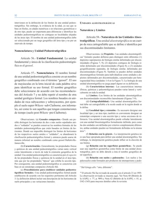 32                                          Instituto de Geología, UNAM, BOLETÍN 117                                     BARRAGÁN ET AL.


intervienen en la definición de los límites de una unidad pedoes-       Unidades aloestratigráficas
tratigráfica. Sin embargo, la evidencia de la edad, ya sea que se
base en fósiles, en edades numéricas o en relaciones geométricas o
de otro tipo, puede ser importante para diferenciar e identificar las
                                                                        Naturaleza y Límites
unidades pedoestratigráficas no contiguas en localidades alejadas
de las áreas tipo. El nombre de una unidad pedoestratigráfica debe            Artículo 58.- Naturaleza de las Unidades Aloes-
ser seleccionado por un rasgo geográfico del área tipo y no por un      tratigráficas. Una unidad aloestratigráfica es un cuer-
intervalo de tiempo.                                                    po de roca cartografiable que se define e identifica por
                                                                        sus discontinuidades limitantes.
Nomenclatura y Unidad Pedoestratigráfica
                                                                                Observaciones. (a) Propósito.- Las unidades aloestratigráfi-
                                                                        cas9 formales pueden definirse para distinguir entre diferentes (1)
      Artículo 56.- Unidad Fundamental. La unidad
                                                                        depósitos superpuestos de litología similar delimitados por discon-
fundamental y única de la clasificación pedoestratigrá-                 tinuidades (Figuras 7, 9); (2) depósitos contiguos de litología si-
fica es el geosol.                                                      milar delimitados por discontinuidades (Figura 8); o (3) unidades
                                                                        geográficamente separadas, de litología similar, delimitadas por
                                                                        discontinuidades (Figura 9). También se pueden definir unidades
      Artículo 57.- Nomenclatura. El nombre formal
                                                                        aloestratigráficas formales para individualizar como unidades a de-
de una unidad pedoestratigráfica consiste en un nombre                  pósitos delimitados por discontinuidades, caracterizados por hete-
geográfico combinado con el término “geosol”. El uso                    rogeneidad lítica (unidades 1-4 en la Figura 7). La litología de una
de mayúsculas en la letra inicial de cada palabra sirve                 unidad aloestratigráfica no juega papel alguno en su definición.
para identificar su uso formal. El nombre geográfico                            (b) Características internas.- Las características internas
                                                                        (físicas, químicas y paleontológicas) pueden variar lateral y verti-
debe seleccionarse de acuerdo con las recomendacio-                     calmente en toda la unidad.
nes del Artículo 7 y no debe repetir el nombre de otra                          (c) Límites.- Los límites de las unidades aloestratigráficas
unidad geológica formal. Los nombres basados en uni-                    son discontinuidades reconocibles lateralmente (Figuras 7-9).
dades de roca subyacentes y sobreyacentes, por ejem-                            (d) Cartografiabilidad.- Una unidad aloestratigráfica for-
                                                                        mal debe ser cartografiable a la escala usada en la región donde se
plo el suelo super-Wilcox−sub-Claiborne, son informa-
                                                                        le define.
les, así como lo son aquéllos que tengan connotaciones                          (e) Localidad tipo y extensión.- Es necesario designar una
de tiempo (suelo post-Wilcox−pre-Claiborne).                            localidad tipo y un área tipo; también es conveniente designar un
                                                                        estratotipo compuesto o una sección tipo y varias secciones de re-
        Observaciones. (a) Geosoles compuestos.- Donde sea po-          ferencia. Una unidad aloestratigráfica puede colindar lateralmente
sible distinguir los horizontes de dos o más suelos sepultados uni-     con una unidad litoestratigráfica formalmente definida; pero como
dos o “soldados” se pueden conservar los nombres formales de las        las dos unidades son definidas por criterios completamente diferen-
unidades pedoestratigráficas que estén basados en límites de ho-        tes, ambas unidades pueden ser formalmente definidas en la misma
rizontes. Donde sea imposible distinguir los límites de horizontes      área10.
de los respectivos suelos unidos o “soldados”, se abandonará la                 (f) Relación con la génesis.- La interpretación genética no
clasificación pedoestratigráfica formal y entonces puede usarse de      es una base apropiada para definir una unidad aloestratigráfica. Sin
manera informal un nombre combinado como geosol Hallettville-           embargo, la interpretación genética puede influir en la elección de
Jamesville.                                                             sus límites.
        (b) Caracterización.- Generalmente, las propiedades físicas             (g) Relación con las superficies geomórficas.- Se puede
y químicas de una unidad pedoestratigráfica varían tanto vertical       usar una superficie geomórfica como límite de una unidad aloes-
como lateralmente a través de toda la extensión geográfica de la        tratigráfica, pero no debe dársele a ésta el nombre geográfico de
unidad. Una unidad pedoestratigráfica se caracteriza por el espectro    tal superficie.
de las propiedades físicas y químicas de la unidad en el área tipo,             (h) Relación con suelos y paleosuelos.- Los suelos y los
más que por las propiedades “típicas” que exhiba la sección tipo.       paleosuelos están formados por productos de intemperismo y pedo-
Por consiguiente, una unidad pedoestratigráfica se caracteriza con
base en un estratotipo compuesto (Artículo 8d).                         9
                                                                            Del Griego allo: “otro, diferente”.
        (c) Procedimientos para establecer unidades pedoestra-
tigráficas formales.- Una unidad pedoestratigráfica formal puede        10
                                                                          El artículo 58e fue revisado de acuerdo con el artículo 21 en 1995.
establecerse de acuerdo con los requisitos pertinentes del Artículo     La observación revisada se muestra aquí. Ver Nota 60 (Boletín de
3. La definición deberá incluir una descripción de los horizontes de    la AAPG, v. 77, p. 909) y Nota 62 (Boletín de la AAPG, v. 81, p.
suelo principales y sus variaciones laterales.                          l342-1345) para mayores detalles sobre la revisión.
 