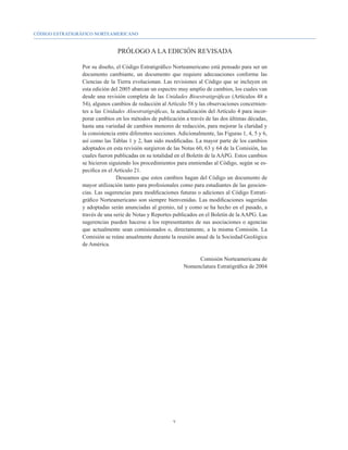 CÓDIGO ESTRATIGRÁFICO NORTEAMERICANO


                                PRÓLOGO A LA EDICIÓN REVISADA

                Por su diseño, el Código Estratigráfico Norteamericano está pensado para ser un
                documento cambiante, un documento que requiere adecuaciones conforme las
                Ciencias de la Tierra evolucionan. Las revisiones al Código que se incluyen en
                esta edición del 2005 abarcan un espectro muy amplio de cambios, los cuales van
                desde una revisión completa de las Unidades Bioestratigráficas (Artículos 48 a
                54), algunos cambios de redacción al Artículo 58 y las observaciones concernien-
                tes a las Unidades Aloestratigráficas, la actualización del Artículo 4 para incor-
                porar cambios en los métodos de publicación a través de las dos últimas décadas,
                hasta una variedad de cambios menores de redacción, para mejorar la claridad y
                la consistencia entre diferentes secciones. Adicionalmente, las Figuras 1, 4, 5 y 6,
                así como las Tablas 1 y 2, han sido modificadas. La mayor parte de los cambios
                adoptados en esta revisión surgieron de las Notas 60, 63 y 64 de la Comisión, las
                cuales fueron publicadas en su totalidad en el Boletín de la AAPG. Estos cambios
                se hicieron siguiendo los procedimientos para enmiendas al Código, según se es-
                pecifica en el Artículo 21.
                          	     Deseamos que estos cambios hagan del Código un documento de
                mayor utilización tanto para profesionales como para estudiantes de las geocien-
                cias. Las sugerencias para modificaciones futuras o adiciones al Código Estrati-
                gráfico Norteamericano son siempre bienvenidas. Las modificaciones sugeridas
                y adoptadas serán anunciadas al gremio, tal y como se ha hecho en el pasado, a
                través de una serie de Notas y Reportes publicados en el Boletín de la AAPG. Las
                sugerencias pueden hacerse a los representantes de sus asociaciones o agencias
                que actualmente sean comisionados o, directamente, a la misma Comisión. La
                Comisión se reúne anualmente durante la reunión anual de la Sociedad Geológica
                de América.

                                                                   Comisión Norteamericana de
                                                              Nomenclatura Estratigráfica de 2004




                                                         
 