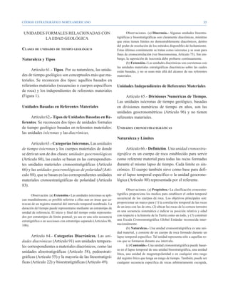 CÓDIGO ESTRATIGRÁFICO NORTEAMERICANO                                                                                                         35


 UNIDADES FORMALES RELACIONADAS CON                                             Observaciones. (a) Diacronía.- Algunas unidades litoestra-
          LA EDAD GEOLÓGICA                                             tigráficas y bioestratigráficas son claramente diacrónicas, mientras
                                                                        que otras tienen límites no demostrablemente diacrónicos, dentro
                                                                        del poder de resolución de los métodos disponibles de fechamiento.
Clases de unidades de tiempo geológico                                  Estas últimas comúnmente se tratan como isócronas y se usan para
                                                                        fines de cronocorrelación (ver biocronozona, Artículo 75). Sin em-
Naturaleza y Tipos                                                      bargo, la suposición de isocronía debe probarse continuamente.
                                                                                (b) Extensión.- Las unidades diacrónicas son coextensas con
                                                                        las unidades materiales estratigráficas diacrónicas sobre las cuales
      Artículo 61.- Tipos. Por su naturaleza, las unida-                están basadas, y no se usan más allá del alcance de sus referentes
des de tiempo geológico son conceptuales más que ma-                    materiales.
teriales. Se reconocen dos tipos: aquéllos basados en
referentes materiales (secuencias o cuerpos específicos                 Unidades Independientes de Referentes Materiales
de roca) y los independientes de referentes materiales
(Figura 1).                                                                   Artículo 65.- Divisiones Numéricas de Tiempo.
                                                                        Las unidades isócronas de tiempo geológico, basadas
Unidades Basadas en Referentes Materiales                               en divisiones numéricas de tiempo en años, son las
                                                                        unidades geocronométricas (Artículo 96) y no tienen
      Artículo 62.- Tipos de Unidades Basadas en Re-                    referentes materiales.
ferentes. Se reconocen dos tipos de unidades formales
de tiempo geológico basadas en referentes materiales:                   Unidades cronoestratigráficas
las unidades isócronas y las diacrónicas.
                                                                        Naturaleza y Límites
      Artículo 63.- Categorías Isócronas. Las unidades
de tiempo isócronas y los cuerpos materiales de donde                         Artículo 66.- Definición. Una unidad cronoestra-
se derivan son de dos clases: unidades geocronológicas                  tigráfica es un cuerpo de roca establecido para servir
(Artículo 80), las cuales se basan en las correspondien-                como referente material para todas las rocas formadas
tes unidades materiales cronoestratigráficas (Artículo                  durante el mismo lapso de tiempo. Cada límite es sin-
66) y las unidades geocronológicas de polaridad (Artí-                  crónico. El cuerpo también sirve como base para defi-
culo 88), que se basan en las correspondientes unidades                 nir el lapso temporal específico o la unidad geocrono-
materiales cronoestratigráficas de polaridad (Artículo                  lógica (Artículo 80) representada por el referente.
83).
                                                                                Observaciones. (a) Propósitos.- La clasificación cronoestra-
       Observación. (a) Extensión.- Las unidades isócronas se apli-     tigráfica proporciona los medios para establecer el orden temporal
can mundialmente; es posible referirse a ellas aun en áreas que ca-     secuencial de los cuerpos de roca. Los objetivos principales son:
rezcan de un registro material del intervalo temporal nombrado. La      proporcionar un marco para (1) la correlación temporal de las rocas
duración del tiempo puede representarse mediante un estratotipo de      de un área con las de otra, (2) ubicar las rocas de la corteza terrestre
unidad de referencia. El inicio y final del tiempo están representa-    en una secuencia sistemática e indicar su posición relativa y edad
dos por estratotipos de límite puntual, ya sea en una sola secuencia    con respecto a la historia de la Tierra como un todo, y (3) construir
estratigráfica o en secciones con estratotipo separado (Artículos 8b,   una Escala Cronoestratigráfica Global Estándar reconocida inter-
10b).                                                                   nacionalmente.
                                                                                (b) Naturaleza.- Una unidad cronoestratigráfica es una uni-
                                                                        dad material, y consiste de un cuerpo de roca formado durante un
      Artículo 64.- Categorías Diacrónicas. Las uni-                    lapso temporal específico. Tal unidad representa sólo a aquellas ro-
dades diacrónicas (Artículo 91) son unidades tempora-                   cas que se formaron durante ese intervalo.
les correspondientes a materiales diacrónicos, como las                         (c) Contenido.- Una unidad cronoestratigráfica puede basar-
                                                                        se en el lapso temporal de una unidad bioestratigráfica, una unidad
unidades aloestratigráficas (Artículo 58), pedoestrati-
                                                                        lítica, una unidad de magnetopolaridad o en cualquier otro rasgo
gráficas (Artículo 55) y la mayoría de las litoestratigrá-              del registro lítico que tenga un rango de tiempo. También, puede ser
ficas (Artículo 22) y bioestratigráficas (Artículo 49).                 cualquier secuencia específica de rocas arbitrariamente escogida,
 
