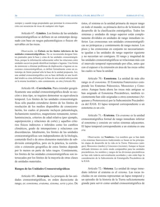 36                                          Instituto de Geología, UNAM, BOLETÍN 117                                   BARRAGÁN ET AL.


siempre y cuando tenga propiedades que permitan la cronocorrela-        éstos, el sistema es la unidad primaria de mayor rango
ción con secuencias de rocas de cualquier otro lugar.                   en todo el mundo; su primacía deriva de la historia del
                                                                        desarrollo de la clasificación estratigráfica. Todos los
     Artículo 67.- Límites. Los límites de las unidades                 sistemas y unidades de rango superior están comple-
cronoestratigráficas se definen en un estratotipo desig-                tamente divididos en unidades de rango inmediato in-
nado con base en rasgos paleontológicos o físicos ob-                   ferior. Las cronozonas son unidades cronoestratigráfi-
servables en las rocas.                                                 cas no jerárquicas y comúnmente de rango menor. Los
                                                                        pisos y las cronozonas en conjunto no necesariamen-
        Observación. (a) Énfasis en los límites inferiores de las
unidades cronoestratigráficas.- No se recomienda designar lími-
                                                                        te igualan a las unidades de rango superior siguiente
tes puntuales para la base y cima de las unidades cronoestratigrá-      y no necesitan ser contiguos. El rango y magnitud de
ficas, porque la información subsecuente sobre las relaciones entre     las unidades cronoestratigráficas se relacionan más con
unidades sucesivas puede identificar traslapes o lagunas. Una forma     el intervalo temporal representado por ellas, antes que
de minimizar o eliminar problemas de duplicación o lagunas en su-
                                                                        con el espesor o la extensión en área de las rocas sobre
cesiones cronoestratigráficas, es definir formalmente como un es-
tratotipo de límite puntual sólo la base de la unidad propuesta. Así,   las cuales se basa la unidad.
una unidad cronoestratigráfica con su base definida en una locali-
dad tendrá su cima definida por la base de una unidad sobreyacente            Artículo 70.- Eonotema. La unidad de más alto
en la misma localidad o, más comúnmente, en otra (Artículo 8b).         rango es el eonotema. El Eonotema Fanerozoico com-
                                                                        prende los Eratemas Paleozoico, Mesozoico y Ceno-
      Artículo 68.- Correlación. Para extender geográ-                  zoico. Aunque hasta ahora las rocas más antiguas se
ficamente una unidad cronoestratigráfica desde su sec-                  han asignado al Eonotema Precámbrico, también re-
ción o área tipo, se requiere demostrar su equivalencia                 cientemente han sido asignadas a otros eonotemas (Ar-
temporal. Los límites de las unidades cronoestratigrá-                  queano y Proterozoico) por la Subcomisión Precámbri-
ficas sólo pueden extenderse dentro de los límites de                   ca del IUGS. El lapso temporal correspondiente a un
resolución de los medios disponibles de cronocorre-                     eonotema es un eón.
lación, los cuales al presente incluyen paleontología,
fechamiento numérico, magnetismo remanente, termo-
                                                                              Artículo 71.- Eratema. Un eratema es la unidad
luminiscencia, criterios de edad relativa (por ejemplo,
                                                                        cronoestratigráfica formal de rango inmediato inferior
superposición y relaciones de corte) y aquellos crite-
                                                                        al eonotema y consiste en varios sistemas adyacentes.
rios físicos indirectos e inferidos como los cambios
                                                                        El lapso temporal correspondiente a un eratema es una
climáticos, grado de intemperismo y relaciones con
                                                                        era.
discordancias. Idealmente, los límites de las unidades
cronoestratigráficas son independientes de la litología,                       Observación. (a) Nombres.- Los nombres que se han dado
contenido fósil o de otros elementos materiales de sub-                 a los eratemas fanerozoicos tradicionales se basan en las principa-
división estratigráfica, pero en la práctica, la correla-               les etapas de desarrollo de la vida en la Tierra: Paleozoico (anti-
ción o extensión geográfica de estos límites depende                    guo), Mesozoico (medio) y Cenozoico (reciente). Aunque se hayan
                                                                        utilizado términos en cierto modo comparables para las unidades
por lo menos en parte de tales rasgos. Comúnmente,
                                                                        precámbricas, los nombres y rangos de las divisiones precámbricas
los límites de las unidades cronoestratigráficas son in-                no han sido todavía universalmente acordados y aún están bajo la
tersecados por los límites de la mayoría de otras clases                consideración de la Subcomisión de Estratigrafía Precámbrica de
de unidades materiales.                                                 la IUGS.


Rangos de las Unidades Cronoestratigráficas                                  Artículo 72.- Sistema. La unidad de rango inme-
                                                                        diato inferior al eratema es el sistema. Las rocas in-
     Artículo 69.- Jerarquía. La jerarquía de las uni-                  cluidas en un sistema representan un lapso temporal y
dades cronoestratigráficas, en orden decreciente de                     un episodio de la historia de la Tierra suficientemente
rango, es: eonotema, eratema, sistema, serie y piso. De                 grande para servir como unidad cronoestratigráfica de
 