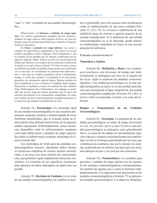 38                                          Instituto de Geología, UNAM, BOLETÍN 117                            BARRAGÁN ET AL.


“iano” o “ano” al nombre de una unidad litoestratigrá-                  bre es permisible, pero ello requiere tanta justificación
fica.                                                                   como el establecimiento de una nueva unidad (Artí-
                                                                        culos 17, 19 y 76). La revisión o redefinición de una
       Observaciones. (a) Sistemas y unidades de rango supe-            unidad de rango de sistema o superior requiere de un
rior.- Los nombres generalmente aceptados para los sistemas y
                                                                        acuerdo internacional. Si la definición de una unidad
unidades de rango superior tienen orígenes diversos, así como di-
ferentes clases de terminaciones (Paleozoico, Cámbrico, Cretácico,      cronoestratigráfica no es la adecuada, puede aclarar-
Jurásico, Cuaternario).                                                 se estableciendo estratotipos de límite en una sección
       (b) Series y unidades de rango inferior.- Las series y           principal de referencia.
unidades de rango inferior, comúnmente se les conoce ya sea por
nombres geográficos (Serie Virgiliana, Serie Ochoaniana) o por
los nombres de las unidades que las integran, modificados por los
                                                                        Unidades geocronológicas
adjetivos Superior, Medio, Inferior, escritos con inicial mayúscula
(Ordovícico Inferior). Los nombres de las cronozonas se derivan de      Naturaleza y Límites
la unidad en la cual se basan (Artículo 75). Para las series y pisos,
es preferible un nombre geográfico porque puede estar relacionado             Artículo 80.- Definición y Bases. Las unidades
con un área tipo. Se recomiendan las terminaciones adjetivales -        geocronológicas son divisiones de tiempo que tradi-
iano y -iana para los nombres geográficos (Serie Cincinnatiana),
                                                                        cionalmente se distinguen con base en el registro de
aunque, si resulta más eufónico, es permisible el uso del nombre
geográfico sin terminación especial alguna. Muchos nombres de           las rocas, según lo expresan las unidades cronoestra-
pisos actualmente en uso se basaron en unidades líticas (grupos,        tigráficas. Una unidad geocronológica no es una uni-
formaciones y miembros) y tienen los nombres de tales unidades          dad estratigráfica (es decir, no es una unidad material),
(Serie Wolfcampiana, Piso Claiborniano). Sin embargo, es prefe-         sino que corresponde al lapso temporal de una unidad
rible que un piso tenga un nombre geográfico que no haya sido
utilizado previamente en la nomenclatura estratigráfica. Es mejor
                                                                        cronoestratigráfica establecida (Artículos 65 y 66); su
usar nombres de pisos internacionalmente aceptados (europeos en         inicio y final corresponden a la base y la cima del re-
su mayoría), que impulsar la proliferación de otros.                    ferente.

      Artículo 78.- Estratotipos. Un estratotipo ideal                  Rangos y Nomenclatura             de    las   Unidades
de una unidad cronoestratigráfica es una secuencia ple-                 Geocronológicas
namente expuesta, continua e ininterrumpida de rocas
fosilíferas estratificadas, que se extiende desde un lí-                      Artículo 81.- Jerarquía. La jerarquía de las uni-
mite inferior bien definido hasta la base de la siguiente               dades geocronológicas en orden de rango decreciente
unidad superpuesta. Infortunadamente, pocas secuen-                     es: eón, era, periodo, época y edad. El cron es una uni-
cias disponibles están lo suficientemente completas                     dad geocronológica no jerárquica, pero generalmente
como para definir pisos y unidades de rango superior,                   breve. La suma de las edades no necesariamente equi-
las cuales se definen mejor mediante estratotipos de lí-                vale a épocas y tampoco necesitan formar una continui-
mite (Artículo 8b).                                                     dad. Un eón es el tiempo representado por las rocas que
      Los estratotipos de límite para las unidades cro-                 constituyen un eonotema, una era lo está por un erate-
noestratigráficas mayores, idealmente deben basarse                     ma, un periodo por un sistema, una época por una serie,
en secuencias completas de estratos marinos monofa-                     una edad por un piso y un cron por una cronozona.
ciales, o en rocas con otros criterios de cronocorrela-
ción, que permitan seguir ampliamente horizontes sin-                         Artículo 82.- Nomenclatura. Los nombres para
crónicos. La extensión de las superficies sincrónicas                   periodos y unidades de rango inferior son los mismos
debe apoyarse en tantos indicadores de edad como sea                    de las unidades cronoestratigráficas correspondientes;
posible.                                                                los nombres de algunas eras y eones se formaron inde-
                                                                        pendientemente. Las reglas para usar mayúsculas en las
     Artículo 79.- Revisión de Unidades. La revisión                    unidades cronoestratigráficas (Artículo 77) se aplican a
de una unidad cronoestratigráfica sin cambiar su nom-                   las unidades geocronológicas. Los adjetivos Temprano,
 