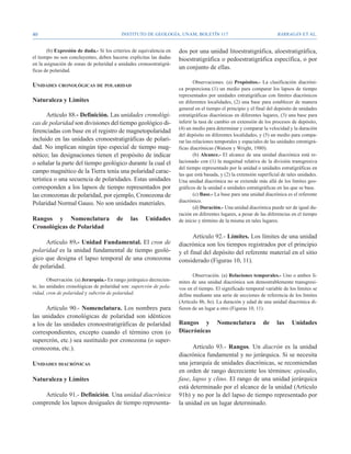 40                                         Instituto de Geología, UNAM, BOLETÍN 117                                    BARRAGÁN ET AL.


       (b) Expresión de duda.- Si los criterios de equivalencia en    dos por una unidad litoestratigráfica, aloestratigráfica,
el tiempo no son concluyentes, deben hacerse explícitas las dudas     bioestratigráfica o pedoestratigráfica específica, o por
en la asignación de zonas de polaridad a unidades cronoestratigrá-
ficas de polaridad.
                                                                      un conjunto de ellas.

                                                                              Observaciones. (a) Propósitos.- La clasificación diacróni-
Unidades cronológicas de polaridad
                                                                      ca proporciona (1) un medio para comparar los lapsos de tiempo
                                                                      representados por unidades estratigráficas con límites diacrónicos
Naturaleza y Límites                                                  en diferentes localidades, (2) una base para establecer de manera
                                                                      general en el tiempo el principio y el final del depósito de unidades
       Artículo 88.- Definición. Las unidades cronológi-              estratigráficas diacrónicas en diferentes lugares, (3) una base para
cas de polaridad son divisiones del tiempo geológico di-              inferir la tasa de cambio en extensión de los procesos de depósito,
                                                                      (4) un medio para determinar y comparar la velocidad y la duración
ferenciadas con base en el registro de magnetopolaridad
                                                                      del depósito en diferentes localidades, y (5) un medio para compa-
incluido en las unidades cronoestratigráficas de polari-              rar las relaciones temporales y espaciales de las unidades estratigrá-
dad. No implican ningún tipo especial de tiempo mag-                  ficas diacrónicas (Watson y Wright, 1980).
nético; las designaciones tienen el propósito de indicar                      (b) Alcance.- El alcance de una unidad diacrónica está re-
o señalar la parte del tiempo geológico durante la cual el            lacionado con (1) la magnitud relativa de la división transgresiva
                                                                      del tiempo representado por la unidad o unidades estratigráficas en
campo magnético de la Tierra tenía una polaridad carac-               las que está basada, y (2) la extensión superficial de tales unidades.
terística o una secuencia de polaridades. Estas unidades              Una unidad diacrónica no se extiende más allá de los límites geo-
corresponden a los lapsos de tiempo representados por                 gráficos de la unidad o unidades estratigráficas en las que se base.
las cronozonas de polaridad, por ejemplo, Cronozona de                        (c) Base.- La base para una unidad diacrónica es el referente
                                                                      diacrónico.
Polaridad Normal Gauss. No son unidades materiales.
                                                                              (d) Duración.- Una unidad diacrónica puede ser de igual du-
                                                                      ración en diferentes lugares, a pesar de las diferencias en el tiempo
Rangos y Nomenclatura                   de     las    Unidades        de inicio y término de la misma en tales lugares.
Cronológicas de Polaridad
                                                                            Artículo 92.- Límites. Los límites de una unidad
     Artículo 89.- Unidad Fundamental. El cron de                     diacrónica son los tiempos registrados por el principio
polaridad es la unidad fundamental de tiempo geoló-                   y el final del depósito del referente material en el sitio
gico que designa el lapso temporal de una cronozona                   considerado (Figuras 10, 11).
de polaridad.
                                                                             Observación. (a) Relaciones temporales.- Uno o ambos lí-
        Observación. (a) Jerarquía.- En rango jerárquico decrecien-   mites de una unidad diacrónica son demostrablemente transgresi-
te, las unidades cronológicas de polaridad son: supercrón de pola-    vos en el tiempo. El significado temporal variable de los límites se
ridad, cron de polaridad y subcrón de polaridad.                      define mediante una serie de secciones de referencia de los límites
                                                                      (Artículo 8b, 8e). La duración y edad de una unidad diacrónica di-
      Artículo 90.- Nomenclatura. Los nombres para                    fieren de un lugar a otro (Figuras 10, 11).
las unidades cronológicas de polaridad son idénticos
a los de las unidades cronoestratigráficas de polaridad               Rangos y Nomenclatura                     de     las     Unidades
correspondientes, excepto cuando el término cron (o                   Diacrónicas
supercrón, etc.) sea sustituido por cronozona (o super-
cronozona, etc.).                                                           Artículo 93.- Rangos. Un diacrón es la unidad
                                                                      diacrónica fundamental y no jerárquica. Si se necesita
Unidades diacrónicas                                                  una jerarquía de unidades diacrónicas, se recomiendan
                                                                      en orden de rango decreciente los términos: episodio,
Naturaleza y Límites                                                  fase, lapso y clino. El rango de una unidad jerárquica
                                                                      está determinado por el alcance de la unidad (Artículo
    Artículo 91.- Definición. Una unidad diacrónica                   91b) y no por la del lapso de tiempo representado por
comprende los lapsos desiguales de tiempo representa-                 la unidad en un lugar determinado.
 
