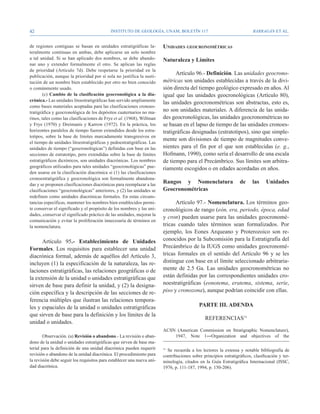42                                          Instituto de Geología, UNAM, BOLETÍN 117                                     BARRAGÁN ET AL.


de regiones contiguas se basan en unidades estratigráficas la-          Unidades geocronométricas
teralmente continuas en ambas, debe aplicarse un solo nombre
a tal unidad. Si se han aplicado dos nombres, se debe abando-           Naturaleza y Límites
nar uno y extender formalmente el otro. Se aplican las reglas
de prioridad (Artículo 7d). Debe respetarse la prioridad en la
publicación, aunque la prioridad por sí sola no justifica la susti-
                                                                              Artículo 96.- Definición. Las unidades geocrono-
tución de un nombre bien establecido por otro no bien conocido          métricas son unidades establecidas a través de la divi-
o comúnmente usado.                                                     sión directa del tiempo geológico expresado en años. Al
        (c) Cambio de la clasificación geocronológica a la dia-         igual que las unidades geocronológicas (Artículo 80),
crónica.- Las unidades litoestratigráficas han servido ampliamente
                                                                        las unidades geocronométricas son abstractas, esto es,
como bases materiales aceptadas para las clasificaciones cronoes-
tratigráfica y geocronológica de los depósitos cuaternarios no ma-      no son unidades materiales. A diferencia de las unida-
rinos, tales como las clasificaciones de Frye et al. (1968), Willman    des geocronológicas, las unidades geocronométricas no
y Frye (1970) y Dreimanis y Karrow (1972). En la práctica, los          se basan en el lapso de tiempo de las unidades cronoes-
horizontes paralelos de tiempo fueron extendidos desde los estra-       tratigráficas designadas (estratotipos), sino que simple-
totipos, sobre la base de límites marcadamente transgresivos en
                                                                        mente son divisiones de tiempo de magnitudes conve-
el tiempo de unidades litoestratigráficas y pedoestratigráficas. Las
unidades de tiempo (“geocronológicas”) definidas con base en las        nientes para el fin por el que son establecidas (e. g.,
secciones de estratotipo, pero extendidas sobre la base de límites      Hofmann, 1990), como sería el desarrollo de una escala
estratigráficos dicrónicos, son unidades diacrónicas. Los nombres       de tiempo para el Precámbrico. Sus límites son arbitra-
geográficos utilizados para tales unidades “geocronológicas” pue-       riamente escogidos o en edades acordadas en años.
den usarse en la clasificación diacrónica si (1) las clasificaciones
cronoestratigráfica y geocronológica son formalmente abandona-
das y se proponen clasificaciones diacrónicas para reemplazar a las
                                                                        Rangos y Nomenclatura                    de     las     Unidades
clasificaciones “geocronológicas” anteriores, y (2) las unidades se     Geocronométricas
redefinen como unidades diacrónicas formales. En estas circuns-
tancias específicas, mantener los nombres bien establecidos permi-            Artículo 97.- Nomenclatura. Los términos geo-
te conservar el significado y el propósito de los nombres y las uni-    cronológicos de rango (eón, era, periodo, época, edad
dades, conservar el significado práctico de las unidades, mejorar la
                                                                        y cron) pueden usarse para las unidades geocronomé-
comunicación y evitar la proliferación innecesaria de términos en
la nomenclatura.                                                        tricas cuando tales términos sean formalizados. Por
                                                                        ejemplo, los Eones Arqueano y Proterozoico son re-
      Artículo 95.- Establecimiento de Unidades                         conocidos por la Subcomisión para la Estratigrafía del
Formales. Los requisitos para establecer una unidad                     Precámbrico de la IUGS como unidades geocronomé-
diacrónica formal, además de aquéllos del Artículo 3,                   tricas formales en el sentido del Artículo 96 y se les
incluyen (1) la especificación de la naturaleza, las re-                distingue con base en el límite seleccionado arbitraria-
laciones estratigráficas, las relaciones geográficas o de               mente de 2.5 Ga. Las unidades geocronométricas no
la extensión de la unidad o unidades estratigráficas que                están definidas por las correspondientes unidades cro-
sirven de base para definir la unidad, y (2) la designa-                noestratigráficas (eonotema, eratema, sistema, serie,
ción específica y la descripción de las secciones de re-                piso y cronozona), aunque podrían coincidir con ellas.
ferencia múltiples que ilustran las relaciones tempora-
les y espaciales de la unidad o unidades estratigráficas                                   PARTE III. ADENDA
que sirven de base para la definición y los límites de la
                                                                                              REFERENCIAS11
unidad o unidades.
                                                                        ACSN (American Commission on Stratigraphic Nomenclature),
        Observación. (a) Revisión o abandono.- La revisión o aban-          1947, Note 1―Organization and objectives of the
dono de la unidad o unidades estratigráficas que sirven de base ma-
terial para la definición de una unidad diacrónica pueden requerir      11
                                                                          Se recuerda a los lectores la extensa y notable bibliografía de
revisión o abandono de la unidad diacrónica. El procedimiento para      contribuciones sobre principios estratigráficos, clasificación y ter-
la revisión debe seguir los requisitos para establecer una nueva uni-   minología, citados en la Guía Estratigráfica Internacional (ISSC,
dad diacrónica.                                                         1976, p. 111-187, 1994, p. 150-206).
 