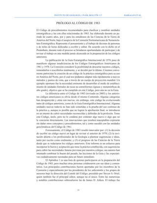Instituto de Geología, UNAM, BOLETÍN 117                             BARRAGÁN ET AL.


                    PRÓLOGO AL CÓDIGO DE 1983

El Código de procedimientos recomendados para clasificar y nombrar unidades
estratigráficas y las con ellas relacionadas de 1983, fue elaborado durante un pe-
riodo de cuatro años, por y para los estudiosos de las Ciencias de la Tierra de
América del Norte, bajo el auspicio de la Comisión Norteamericana de Nomencla-
tura Estratigráfica. Representa el pensamiento y el trabajo de decenas de personas
y de miles de horas dedicadas a escribir y editar. De acuerdo con lo dicho en el
Preámbulo, durante todo el proceso se brindaron oportunidades de participar y de
revisar el trabajo en una medida jamás alcanzada en la preparación de los códigos
anteriores.
          La publicación de la Guía Estratigráfica Internacional de 1976 puso de
manifiesto algunas insuficiencias de los Códigos Estratigráficos Americanos de
1961 y 1970. La Comisión consideró la posibilidad de descartar nuestros códigos,
remendarlos o rescribirlos totalmente, y se decidió por lo último. Creemos conve-
niente patrocinar la creación de un código de la práctica estratigráfica para su uso
en América del Norte, por el cual nos podamos adaptar más rápidamente a nuevos
métodos y puntos de vista, que a través de un cuerpo de proyección mundial. Un
ejemplo oportuno fue la necesidad eminente de desarrollar el modo de estableci-
miento de unidades formales de rocas no estratiformes (ígneas y metamórficas de
alto grado), objetivo que se ha cumplido en este Código, pero aún no en la Guía.
          La diferencia entre el Código de 1983 (revisado en 2005) y los anterio-
res códigos americanos es obvia desde el mismo Contenido. Algunas categorías
han desaparecido y otras son nuevas; sin embargo, este código ha evolucionado
tanto de códigos anteriores, como de la Guía Estratigráfica Internacional. Algunas
unidades nuevas todavía no han sido sometidas a la prueba del uso continuo de
la práctica y, aunque es posible que no logren la aprobación final, se introducen
en un intento de cubrir necesidades reconocidas y definidas de la profesión. Tome
este Código, úselo, pero no lo condene por contener algo nuevo o algo que no
le concierne directamente. Las innovaciones que resulten inaceptables expirarán
sin dañar otros conceptos y procedimientos, tal y como sucedió con las unidades
geoclimáticas del Código de 1961.
          Forzosamente, el Código de 1983 resultó innovador por: (1) la decisión
de escribir un código nuevo en lugar de revisar el anterior de 1970; (2) la invi-
tación abierta a los profesionales de la Geología a plantear sugerencias e ideas,
tanto por escrito como oralmente; y (3) el progreso de las Ciencias de la Tierra
desde que se redactaron los códigos anteriores. Este informe es un esfuerzo para
incorporar la fuerza y aceptación que tiene la práctica establecida, con sugerencias
para cubrir las necesidades futuras previstas por nuestros colegas; sus autores han
intentado combinar lo bueno del pasado, las lecciones de la Guía y las expectati-
vas cuidadosamente razonadas para un futuro inmediato.
          El Apéndice 1 es una lista de quienes participaron en la preparación del
Código de 1983, pero muchas otras personas colaboraron con sus ideas y comen-
tarios. Las principales contribuciones fueron aportadas por los miembros de la
Comisión y especialmente por los presidentes de los subcomités y los grupos de
asesores bajo la dirección del Comité del Código, presidido por Steven S. Oriel,
quien también fue el principal editor, aunque no el único. Entre las numerosas
y notables contribuciones sobresalieron las de James D. Aitken. El trabajo fue


                                         vi
 
