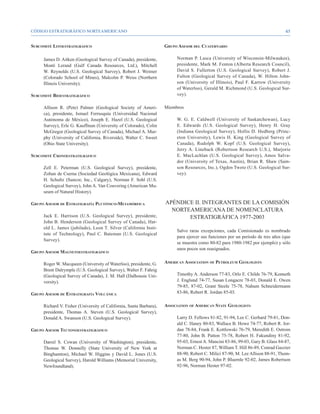 CÓDIGO ESTRATIGRÁFICO NORTEAMERICANO                                                                                             45


Subcomité Litoestratigráfico                                        Grupo Asesor del Cuaternario

     James D. Aitken (Geological Survey of Canada), presidente,          Norman P. Lasca (University of Wisconsin-Milwaukee),
     Monti Lerand (Gulf Canada Resources, Ltd.), Mitchell                presidente, Mark M. Fenton (Alberta Research Council),
     W. Reynolds (U.S. Geological Survey), Robert J. Weimer              David S. Fullerton (U.S. Geological Survey), Robert J.
     (Colorado School of Mines), Malcolm P. Weiss (Northern              Fulton (Geological Survey of Canada), W. Hilton John-
     Illinois University).                                               son (University of Illinois), Paul F. Karrow (University
                                                                         of Waterloo), Gerald M. Richmond (U.S. Geological Sur-
Subcomité Bioestratigráfico                                              vey).

     Allison R. (Pete) Palmer (Geological Society of Ameri-         Miembros
     ca), presidente, Ismael Ferrusquía (Universidad Nacional
     Autónoma de México), Joseph E. Hazel (U.S. Geological               W. G. E. Caldwell (University of Saskatchewan), Lucy
     Survey), Erle G. Kauffman (University of Colorado), Colin           E. Edwards (U.S. Geological Survey), Henry H. Gray
     McGregor (Geological Survey of Canada), Michael A. Mur-             (Indiana Geological Survey), Hollis D. Hedberg (Princ-
     phy (University of California, Riverside), Walter C. Sweet          eton University), Lewis H. King (Geological Survey of
     (Ohio State University).                                            Canada), Rudolph W. Kopf (U.S. Geological Survey),
                                                                         Jerry A. Lineback (Robertson Research U.S.), Marjorie
Subcomité Cronoestratigráfico                                            E. MacLachlan (U.S. Geological Survey), Amos Salva-
                                                                         dor (University of Texas, Austin), Brian R. Shaw (Sam-
     Zell E. Peterman (U.S. Geological Survey), presidente,              son Resources, Inc.), Ogden Tweto (U.S. Geological Sur-
     Zoltan de Cserna (Sociedad Geológica Mexicana), Edward              vey).
     H. Schultz (Suncor, Inc., Calgary), Norman F. Sohl (U.S.
     Geological Survey), John A. Van Couvering (American Mu-
     seum of Natural History).

Grupo Asesor de Estratigrafía Plutónico-Metamórfica                 APÉNDICE II. INTEGRANTES DE LA COMISIÓN
                                                                      NORTEAMERICANA DE NOMENCLATURA
     Jack E. Harrison (U.S. Geological Survey), presidente,                ESTRATIGRÁFICA 1977-2003
     John B. Henderson (Geological Survey of Canada), Har-
     old L. James (jubilado), Leon T. Silver (California Insti-
                                                                         Salvo raras excepciones, cada Comisionado es nombrado
     tute of Technology), Paul C. Bateman (U.S. Geological
                                                                         para ejercer sus funciones por un periodo de tres años (que
     Survey).
                                                                         se muestra como 80-82 para 1980-1982 por ejemplo) y sólo
                                                                         unos pocos son reasignados.
Grupo Asesor Magnetoestratigráfico

     Roger W. Macqueen (University of Waterloo), presidente, G.     American Association of Petroleum Geologists
     Brent Dalrymple (U.S. Geological Survey), Walter F. Fahrig
     (Geological Survey of Canada), J. M. Hall (Dalhousie Uni-           Timothy A. Anderson 77-83, Orlo E. Childs 76-79, Kenneth
     versity).                                                           J. Englund 74-77, Susan Longacre 78-03, Donald E. Owen
                                                                         79-85, 87-02, Grant Steele 75-78, Nahum Schneidermann
Grupo Asesor de Estratigrafía Volcánica                                  83-86, Robert R. Jordan 85-03.

     Richard V. Fisher (University of California, Santa Barbara),   Association of American State Geologists
     presidente, Thomas A. Steven (U.S. Geological Survey),
     Donald A. Swanson (U.S. Geological Survey).                         Larry D. Fellows 81-82, 91-94, Lee C. Gerhard 79-81, Don-
                                                                         ald C. Haney 80-83, Wallace B. Howe 74-77, Robert R. Jor-
Grupo Asesor Tectonoestratigráfico                                       dan 78-84, Frank E. Kottlowski 76-79, Meredith E. Ostrom
                                                                         77-80, John B. Patton 75-78, Robert H. Fakundiny 81-92,
     Darrel S. Cowan (University of Washington), presidente,             95-03, Ernest A. Mancini 83-86, 99-03, Gary B. Glass 84-87,
     Thomas W. Donnelly (State University of New York at                 Norman C. Hester 87, William T. Hill 86-89, Conrad Gazzier
     Binghamton), Michael W. Higgins y David L. Jones (U.S.              88-90, Robert C. Milici 87-90, M. Lee Allison 88-91, Thom-
     Geological Survey), Harold Williams (Memorial University,           as M. Berg 90-94, John P. Bluemle 92-02, James Robertson
     Newfoundland).                                                      92-96, Norman Hester 97-02.
 