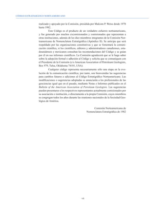 CÓDIGO ESTRATIGRÁFICO NORTEAMERICANO


                realizado y apoyado por la Comisión, presidida por Malcom P. Weiss desde 1978
                hasta 1982.
                          Este Código es el producto de un verdadero esfuerzo norteamericano,
                y fue generado por muchos excomisionados y comisionados que representan a
                otras instituciones, además de los diez miembros integrantes de la Comisión Nor-
                teamericana de Nomenclatura Estratigráfica (Apéndice II). Se anticipa que será
                respaldado por las organizaciones constitutivas y que se fomentará la comuni-
                cación científica, si los científicos, editores y administradores canadienses, esta-
                dounidenses y mexicanos consultan las recomendaciones del Código y se guían
                por él en sus informes científicos. La Comisión agradecerá que se le haga saber
                sobre la adopción formal o adhesión al Código y solicita que se comuniquen con
                el Presidente de la Comisión (c/o American Association of Petroleum Geologists,
                Box 979, Tulsa, Oklahoma 74101, USA).
                          Cualquier código representa necesariamente sólo una etapa en la evo-
                lución de la comunicación científica; por tanto, son bienvenidas las sugerencias
                para cambios futuros o adiciones al Código Estratigráfico Norteamericano. Las
                modificaciones o sugerencias adoptadas se anunciarán a los profesionales de las
                geociencias igual que en el pasado, mediante Notas e Informes publicados en el
                Bulletin of the American Association of Petroleum Geologists. Las sugerencias
                pueden presentarse a los respectivos representantes actualmente comisionados por
                su asociación o institución, o directamente a la propia Comisión, cuyos miembros
                se congregan todos los años durante las reuniones nacionales de la Sociedad Geo-
                lógica de América.

                                                                    Comisión Norteamericana de
                                                               Nomenclatura Estratigráfica de 1982




                                                         vii
 