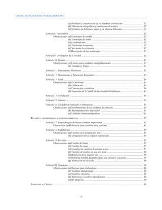 CÓDIGO ESTRATIGRÁFICO NORTEAMERICANO


							                                                                   (c) Prioridad y conservación de los nombres establecidos ..................................	12
							                                                                   (d) Diferencias ortográficas y cambios en el nombre ..........................................	12
							                                                                   (e) Nombres en diferentes países y en idiomas diferentes . .................................	12
				 Artículo 8. Estratotipos . ............................................................................................................................	12
					Observaciones 	(a) Estratotipo de unidad . ....................................................................................	12
							                      (b) Estratotipo de límite .......................................................................................	12
							                      (c) Localidad tipo . ...............................................................................................	12
							                      (d) Estratotipo compuesto ....................................................................................	12
							                      (e) Secciones de referencia ..................................................................................	12
							                      (f) Descripción de los estratotipos .......................................................................	13
				Artículo 9. Descripción de la Unidad ........................................................................................................	13
				 Artículo 10. Límites . .................................................................................................................................	13
					Observaciones (a) Límites entre unidades intergradacionales . ....................................................	13
							                        (b) Traslapes y hiatos ...........................................................................................	13
				                                    Artículo 11. Antecedentes Históricos ........................................................................................................	13
				                                    Artículo 12. Dimensiones y Relaciones Regionales . ................................................................................	13
				 Artículo 13. Edad . .....................................................................................................................................	14
					Observaciones 	(a) Fechamiento ...................................................................................................	14
							                         (b) Calibración .....................................................................................................	14
							                         (c) Convención y símbolos ..................................................................................	14
							                         (d) Expresión de la “edad” de las unidades litodémicas ......................................	14
				                                    Artículo 14. Correlación ............................................................................................................................	14
				                                    Artículo 15. Génesis ..................................................................................................................................	14
				 Artículo 16. Unidades de Subsuelo y Submarinas ....................................................................................	14
					Observaciones 	(a) Nombramiento de las unidades de subsuelo . .................................................	15
							                     (b) Recomendaciones adicionales . ......................................................................	15
							                     (c) Unidades sismoestratigráficas ........................................................................	15
		                Revisión y abandono de las unidades formales .............................................................................................................	15
				Artículo 17. Requisitos para Realizar Cambios Importantes ....................................................................	15
					Observación (a) Diferencia entre redefinición y revisión . ...........................................................	15
				Artículo 18. Redefinición ..........................................................................................................................	15
					Observaciones 	(a) Cambio en la designación lítica . ....................................................................	15
							                    (b) Designación lítica original inapropiada .........................................................	15
				Artículo 19. Revisión . ...............................................................................................................................	15
					Observaciones 	(a) Cambio de límite ............................................................................................	15
							                      (b) Cambio de rango ............................................................................................	15
							                      (c) Ejemplos de cambios de un área a otra ..........................................................	15
							                      (d) Ejemplo de cambio en una sola área ..............................................................	16
							                      (e) Retención de la sección tipo ...........................................................................	16
							                      (f) Diferente nombre geográfico para una unidad y sus partes ............................	16
							                      (g) Restricción no deseada ...................................................................................	16
				 Artículo 20. Abandono ..............................................................................................................................	16
					Observaciones 	(a) Razones para el abandono ..............................................................................	16
							                    (b) Nombres abandonados ...................................................................................	16
							                    (c) Nombres obsoletos .........................................................................................	16
							                    (d) Referencia a nombres abandonados ...............................................................	16
							                    (e) Re-adopción . ..................................................................................................	16
		                Enmiendas al Código .........................................................................................................................................................	16




                                                                                             ix
 