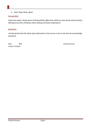 Ashutosh Kumar Page 4
2. Hindi- Read, Write, Speak
Personal Skills
Good team player, Strong Sense of Responsibility, Objectivity, Ability to work quickly and accurately,
Willingness to learn, Flexibility, Smart working and Good Leadership Q
Declaration
I hereby declare that the above given information in the resume is true to the best of my knowledge
and belief.
Date- 2014 Ashutosh kumar
Location- Kolkata
 