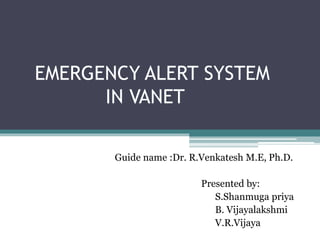 EMERGENCY ALERT SYSTEM
IN VANET
Guide name :Dr. R.Venkatesh M.E, Ph.D.
Presented by:
S.Shanmuga priya
B. Vijayalakshmi
V.R.Vijaya
 