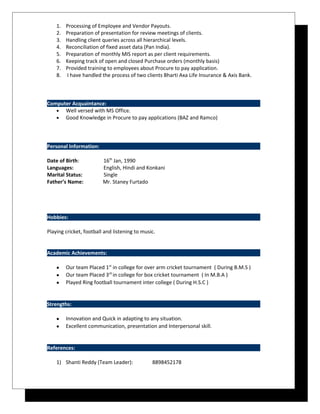 1. Processing of Employee and Vendor Payouts.
2. Preparation of presentation for review meetings of clients.
3. Handling client queries across all hierarchical levels.
4. Reconciliation of fixed asset data (Pan India).
5. Preparation of monthly MIS report as per client requirements.
6. Keeping track of open and closed Purchase orders (monthly basis)
7. Provided training to employees about Procure to pay application.
8. I have handled the process of two clients Bharti Axa Life Insurance & Axis Bank.
Computer Acquaintance:
• Well versed with MS Office.
• Good Knowledge in Procure to pay applications (BAZ and Ramco)
Personal Information:
Date of Birth: 16th
Jan, 1990
Languages: English, Hindi and Konkani
Marital Status: Single
Father’s Name: Mr. Staney Furtado
Hobbies:
Playing cricket, football and listening to music.
Academic Achievements:
• Our team Placed 1st
in college for over arm cricket tournament ( During B.M.S )
• Our team Placed 3rd
in college for box cricket tournament ( In M.B.A )
• Played Ring football tournament inter college ( During H.S.C )
Strengths:
• Innovation and Quick in adapting to any situation.
• Excellent communication, presentation and Interpersonal skill.
References:
1) Shanti Reddy (Team Leader): 8898452178
 