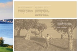 Just a few minutes from Navarino
Dunes, at the Navarino Bay
development, the Bay Course offers
an alternative set of challenges and
choices in a quite different setting.
Designed by leading American
architect Robert Trent Jones Jr.,
it plays a little shorter than the
Dunes Course at 5,760 metres from
the back tees. The par 71 course places
a slightly greater emphasis on
strategic play and positional golf.
“Just as marble sculptures of the
Classical period emerged from ancient
Greece, we hope to sculpt a golf landscape
worthy of the test of time on a site I believe
to be the best in Europe”
Robert Trent Jones Jr.
 