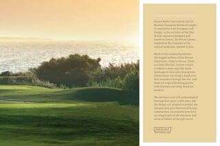 Former Ryder Cup Captain and US
Masters Champion Bernhard Langer,
in association with European Golf
Design, is the architect of the first
18-hole signature designed golf
course in Greece. The Dunes Course,
inspired by the character of the
natural landscape, opened in 2010.
Much of the contouring mirrors
the rugged outlines of the distant
mountains. Close to the sea, there
is a links-like feel; further inland,
it reflects a more typically Greek
landscape of olive and citrus groves.
Several holes run along a small river
that meanders through the site, and
there are large undulating greens,
wide fairways and steep-faced pot
bunkers.
The site has a very rich archaeological
heritage that spans 5,000 years and
the design was adapted to protect the
remains that were discovered during
construction. Excavations now form
an integral part of the character and
sense of history of the golf course.
 