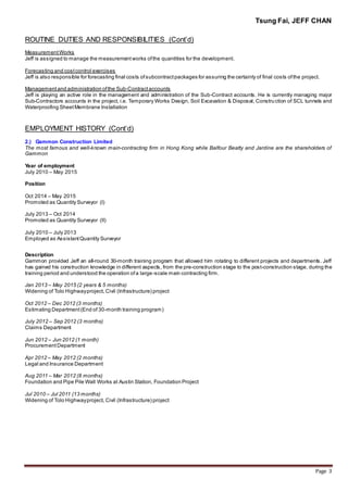 Tsung Fai, JEFF CHAN
Page 3
ROUTINE DUTIES AND RESPONSIBILITIES (Cont’d)
MeasurementWorks
Jeff is assigned to manage the measurement works ofthe quantities for the development.
Forecasting and costcontrol exercises
Jeff is also responsible for forecasting final costs ofsubcontractpackages for assuring the certainty of final costs ofthe project.
Managementand administration ofthe Sub-Contractaccounts
Jeff is playing an active role in the management and administration of the Sub-Contract accounts. He is currently managing major
Sub-Contractors accounts in the project, i.e. Temporary Works Design, Soil Excavation & Disposal, Construction of SCL tunnels and
Waterproofing SheetMembrane Installation
EMPLOYMENT HISTORY (Cont’d)
2.) Gammon Construction Limited
The most famous and well-known main-contracting firm in Hong Kong while Balfour Beatty and Jardine are the shareholders of
Gammon
Year of employment
July 2010 – May 2015
Position
Oct 2014 – May 2015
Promoted as Quantity Surveyor (I)
July 2013 – Oct 2014
Promoted as Quantity Surveyor (II)
July 2010 – July 2013
Employed as AssistantQuantity Surveyor
Description
Gammon provided Jeff an all-round 30-month training program that allowed him rotating to different projects and departments. Jeff
has gained his construction knowledge in different aspects, from the pre-construction stage to the post-construction stage, during the
training period and understood the operation ofa large-scale main contracting firm.
Jan 2013 – May 2015 (2 years & 5 months)
Widening of Tolo Highwayproject, Civil (Infrastructure) project
Oct 2012 – Dec 2012 (3 months)
Estimating Department(End of 30-month training program)
July 2012 – Sep 2012 (3 months)
Claims Department
Jun 2012 – Jun 2012 (1 month)
ProcurementDepartment
Apr 2012 – May 2012 (2 months)
Legal and Insurance Department
Aug 2011 – Mar 2012 (8 months)
Foundation and Pipe Pile Wall Works at Austin Station, Foundation Project
Jul 2010 – Jul 2011 (13 months)
Widening of Tolo Highwayproject, Civil (Infrastructure) project
 