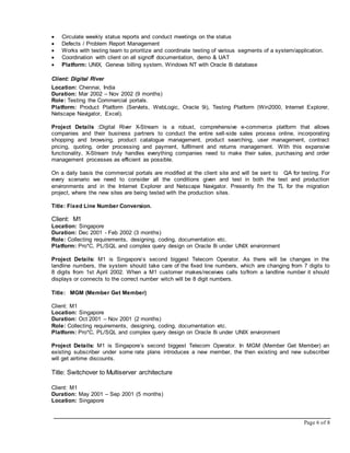 Page 6 of 8
 Circulate weekly status reports and conduct meetings on the status
 Defects / Problem Report Management
 Works with testing team to prioritize and coordinate testing of various segments of a system/application.
 Coordination with client on all signoff documentation, demo & UAT
 Platform: UNIX, Geneva billing system, Windows NT with Oracle 8i database
Client: Digital River
Location: Chennai, India
Duration: Mar 2002 – Nov 2002 (9 months)
Role: Testing the Commercial portals.
Platform: Product Platform (Servlets, WebLogic, Oracle 9i), Testing Platform (Win2000, Internet Explorer,
Netscape Navigator, Excel).
Project Details :Digital River X-Stream is a robust, comprehensive e-commerce platform that allows
companies and their business partners to conduct the entire sell-side sales process online, incorporating
shopping and browsing, product catalogue management, product searching, user management, contract
pricing, quoting, order processing and payment, fulfilment and returns management. With this expansive
functionality, X-Stream truly handles everything companies need to make their sales, purchasing and order
management processes as efficient as possible.
On a daily basis the commercial portals are modified at the client site and will be sent to QA for testing. For
every scenario we need to consider all the conditions given and test in both the test and production
environments and in the Internet Explorer and Netscape Navigator. Presently I'm the TL for the migration
project, where the new sites are being tested with the production sites.
Title: Fixed Line Number Conversion.
Client: M1
Location: Singapore
Duration: Dec 2001 - Feb 2002 (3 months)
Role: Collecting requirements, designing, coding, documentation etc.
Platform: Pro*C, PL/SQL and complex query design on Oracle 8i under UNIX environment
Project Details: M1 is Singapore’s second biggest Telecom Operator. As there will be changes in the
landline numbers, the system should take care of the fixed line numbers, which are changing from 7 digits to
8 digits from 1st April 2002. When a M1 customer makes/receives calls to/from a landline number it should
displays or connects to the correct number witch will be 8 digit numbers.
Title: MGM (Member Get Member)
Client: M1
Location: Singapore
Duration: Oct 2001 – Nov 2001 (2 months)
Role: Collecting requirements, designing, coding, documentation etc.
Platform: Pro*C, PL/SQL and complex query design on Oracle 8i under UNIX environment
Project Details: M1 is Singapore’s second biggest Telecom Operator. In MGM (Member Get Member) an
existing subscriber under some rate plans introduces a new member, the then existing and new subscriber
will get airtime discounts.
Title: Switchover to Multiserver architecture
Client: M1
Duration: May 2001 – Sep 2001 (5 months)
Location: Singapore
 
