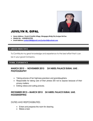 CAREER OBJECTIVE
WORK EXPERIENCE
JUVILYN R. GIPAL
• Home Address: Purok 3 Castillo Village, Mangagoy Bislig City Surigao Del Sur.
• Mobile No: +639282167595
• Email Address: juvilyn1989@gmail.com/juvilyn24@outlook.com
To Contribute my great knowledge and experience to the best effort that I can
be in your good Company.
MARCH 2013 - NOVEMBER 2013 ZA’ABEEL PALACE DUBAI, UAE .
PHOTOGRAPHY
 Taking pictures of her highness grandson and granddaughters.
 Responsible for taking care of their photos DO not to expose because of their
privacy matters.
 Editing videos and cutting pictures.
DECEMBER 2013 – MARCH 2015 ZA’ABEEL PALACE DUBAI, UAE.
HOUSEKEEPING
DUTIES AND RESPONSIBILITIES:
 Enters and prepares the room for cleaning.
 Makes a bed.
 