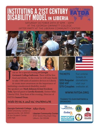 Wi
THANKS TO OUR PARTNERS &
SPONSORS:
oin us for a special evening at Georgia
Gwinnett College ballroom. There will be free
food and drinks. At the event we will raise funds
to take 1500 units of assistive devices to Liberia
& create more awareness on the importance of
instituting a modernized disability model.
The speakers are Mark Johnson & Joni Ereckson
Tada. Special guest is Lawdia Kennedy, former Miss
Liberia USA. Your host of the evening, Director of
FATDA Samuel Dean.
TICKETS
$35 Regular
$50 VIP
$75 Couples
J
INSTITUTING A 21ST CENTURY
DISABILITY MODEL IN LIBERIA
SATURDAY OCTOBER 24TH AT 6PM - 10PM
AT THE GEORGIA GWINNETT COLLEGE
(AFTER PARTY AT THE LIBERIAN COMMUNITY CENTER)
For online
tickets &
donations
visit our
website at:
With DJ SICA and MC SNORWLOR
WWW.FATDA.ORG
After-Party
Liberian Community Center
4757 Stone Mountain Hwy
Lilburn, GA 30046
Georgia Gwinnett College
1000 University Center Ln
Lawrenceville, GA 30043
At the Student Center
LVIS Hall
 