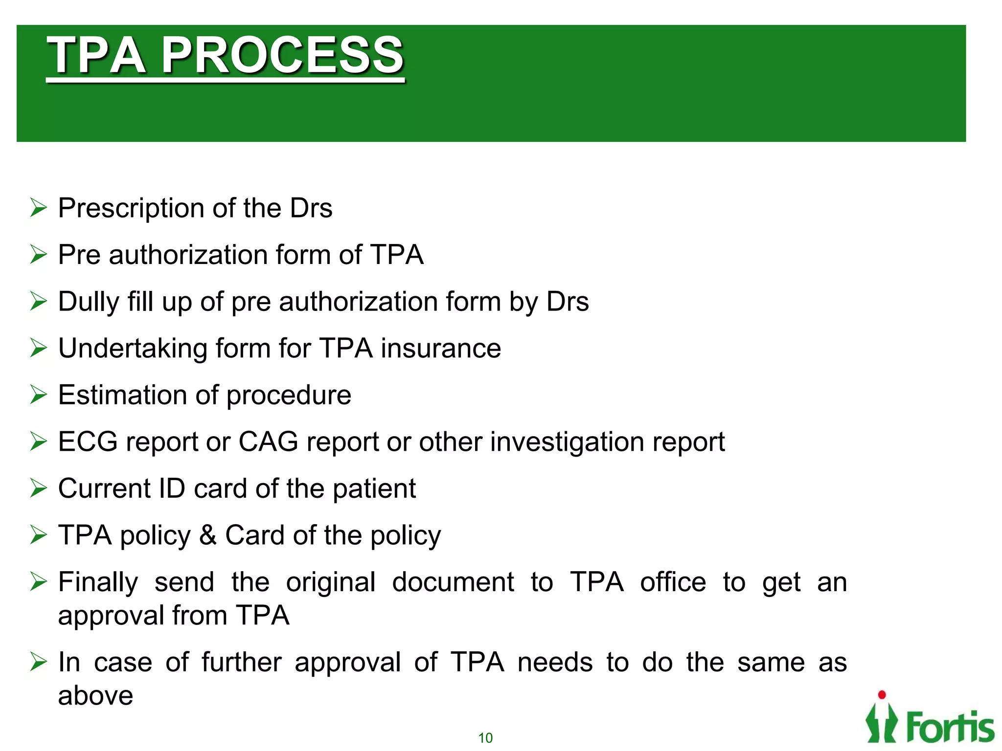 TPA PROCESS
 Prescription of the Drs
 Pre authorization form of TPA
 Dully fill up of pre authorization form by Drs
 Undertaking form for TPA insurance
 Estimation of procedure
 ECG report or CAG report or other investigation report
 Current ID card of the patient
 TPA policy & Card of the policy
 Finally send the original document to TPA office to get an
approval from TPA
 In case of further approval of TPA needs to do the same as
above
10
 