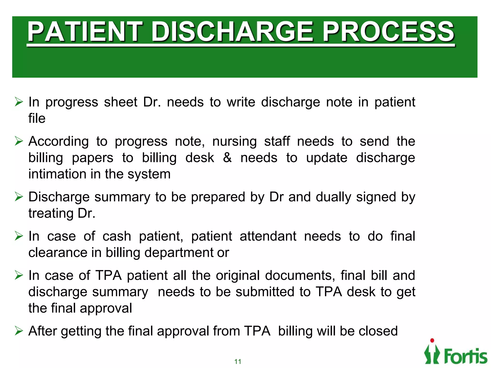 PATIENT DISCHARGE PROCESS
 In progress sheet Dr. needs to write discharge note in patient
file
 According to progress note, nursing staff needs to send the
billing papers to billing desk & needs to update discharge
intimation in the system
 Discharge summary to be prepared by Dr and dually signed by
treating Dr.
 In case of cash patient, patient attendant needs to do final
clearance in billing department or
 In case of TPA patient all the original documents, final bill and
discharge summary needs to be submitted to TPA desk to get
the final approval
 After getting the final approval from TPA billing will be closed
11
 