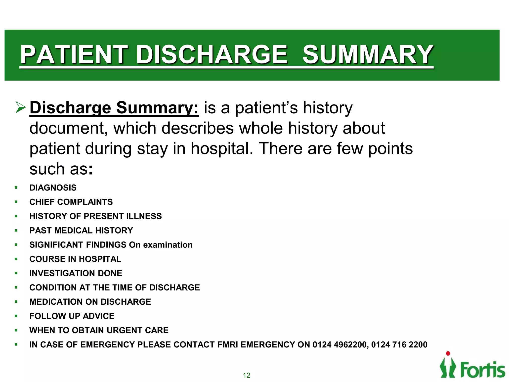 PATIENT DISCHARGE SUMMARY
Discharge Summary: is a patient’s history
document, which describes whole history about
patient during stay in hospital. There are few points
such as:
 DIAGNOSIS
 CHIEF COMPLAINTS
 HISTORY OF PRESENT ILLNESS
 PAST MEDICAL HISTORY
 SIGNIFICANT FINDINGS On examination
 COURSE IN HOSPITAL
 INVESTIGATION DONE
 CONDITION AT THE TIME OF DISCHARGE
 MEDICATION ON DISCHARGE
 FOLLOW UP ADVICE
 WHEN TO OBTAIN URGENT CARE
 IN CASE OF EMERGENCY PLEASE CONTACT FMRI EMERGENCY ON 0124 4962200, 0124 716 2200
12
 