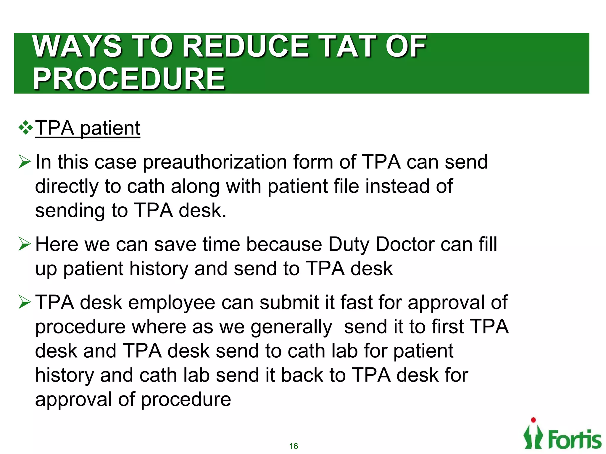 WAYS TO REDUCE TAT OF
PROCEDURE
TPA patient
In this case preauthorization form of TPA can send
directly to cath along with patient file instead of
sending to TPA desk.
Here we can save time because Duty Doctor can fill
up patient history and send to TPA desk
TPA desk employee can submit it fast for approval of
procedure where as we generally send it to first TPA
desk and TPA desk send to cath lab for patient
history and cath lab send it back to TPA desk for
approval of procedure
16
 